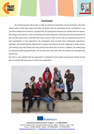 Associazione Artistica Culturale “A Rocca” – C.F. 90013330833
Via TCP Arcodaci N°48 – Barcellona Pozzo di Gotto – 98051 – Messina – Sicily – Italy
Tel/fax: +39 090 2130696 - Mobile: +39 3490693698 –+39 3495807960
info@eprojectconsult.com – sottile@eprojectconsult.com – www.eprojectconsult.com
Conclusion
Our monitoring team did its best in order to satisfy the expectations of each participant. We were
always ready to offer help, advice and solve any doubts with our guaranteed 24-hour availability; in any
case they needed some assistance. Consequently, the participants seemed to be satisfied with this project.
According to their opinion, it was an interesting and useful experience. We hope they found inspiration and
got new ideas about how to deal with their future career in their country. We are satisfied because due to
their participation in the programme, the participants have enriched their professional experiences.
Moreover, participants had the opportunity to explore new horizons by fully integrating in Sicilian culture
and meeting many new friends from Italy and from the other parts of world. In addition, the whole group
of participants became good friends, and can still meet each other after the project and exchange their
experiences.
Our team is very satisfied with the participant’s involvement in the project and personal interest of each
person involved. We hope we can continue our cooperation.
 
