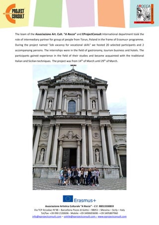 Associazione Artistica Culturale “A Rocca” – C.F. 90013330833
Via TCP Arcodaci N°48 – Barcellona Pozzo di Gotto – 98051 – Messina – Sicily – Italy
Tel/fax: +39 090 2130696 - Mobile: +39 3490693698 –+39 3495807960
info@eprojectconsult.com – sottile@eprojectconsult.com – www.eprojectconsult.com
The team of the Associazione Art. Cult. “A Rocca” and EProjectConsult International department took the
role of intermediary partner for group of people from Torun, Poland in the frame of Erasmus+ programme.
During the project named "Job vacancy for vocational skills" we hosted 20 selected participants and 2
accompanying persons. The internships were in the field of gastronomy, tourism business and hotels. The
participants gained experience in the field of their studies and became acquainted with the traditional
Italian and Sicilian techniques. The project was from 14th
of March until 29th
of March.
 