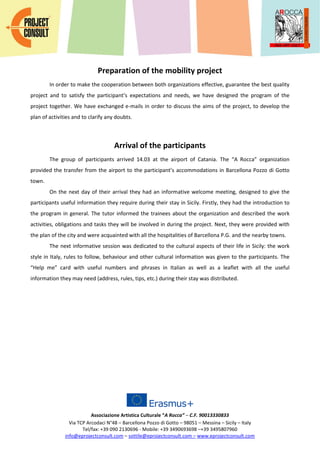 Associazione Artistica Culturale “A Rocca” – C.F. 90013330833
Via TCP Arcodaci N°48 – Barcellona Pozzo di Gotto – 98051 – Messina – Sicily – Italy
Tel/fax: +39 090 2130696 - Mobile: +39 3490693698 –+39 3495807960
info@eprojectconsult.com – sottile@eprojectconsult.com – www.eprojectconsult.com
Preparation of the mobility project
In order to make the cooperation between both organizations effective, guarantee the best quality
project and to satisfy the participant’s expectations and needs, we have designed the program of the
project together. We have exchanged e-mails in order to discuss the aims of the project, to develop the
plan of activities and to clarify any doubts.
Arrival of the participants
The group of participants arrived 14.03 at the airport of Catania. The “A Rocca” organization
provided the transfer from the airport to the participant’s accommodations in Barcellona Pozzo di Gotto
town.
On the next day of their arrival they had an informative welcome meeting, designed to give the
participants useful information they require during their stay in Sicily. Firstly, they had the introduction to
the program in general. The tutor informed the trainees about the organization and described the work
activities, obligations and tasks they will be involved in during the project. Next, they were provided with
the plan of the city and were acquainted with all the hospitalities of Barcellona P.G. and the nearby towns.
The next informative session was dedicated to the cultural aspects of their life in Sicily: the work
style in Italy, rules to follow, behaviour and other cultural information was given to the participants. The
“Help me” card with useful numbers and phrases in Italian as well as a leaflet with all the useful
information they may need (address, rules, tips, etc.) during their stay was distributed.
 