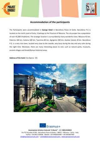 Associazione Artistica Culturale “A Rocca” – C.F. 90013330833
Via TCP Arcodaci N°48 – Barcellona Pozzo di Gotto – 98051 – Messina – Sicily – Italy
Tel/fax: +39 090 2130696 - Mobile: +39 3490693698 –+39 3495807960
info@eprojectconsult.com – sottile@eprojectconsult.com – www.eprojectconsult.com
Accommodation of the participants
The Participants were accommodated in George Hotel in Barcellona Pozzo di Gotto. Barcellona P.G is
located on the north coast of Sicily. It belongs to the Province of Messina. The city proper has a population
of over 45,000 inhabitants. The strategic location is surrounded by many wonderful cities: Messina 45 km;
Palermo 180 km; Catania 180 km; Taormina 80 km; Agrigento 200 km; Aeolian Islands 20 km. Barcellona
P.G. is a very nice town, located very close to the seaside, very busy during the day and very calm during
the night time. Moreover, there are many interesting places to visit, such as natural parks, museums,
ancient villages and Greek/Roman historical areas.
Address of the hotel: Via Operai 191
 