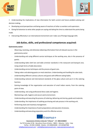 Associazione Artistica Culturale “A Rocca” – C.F. 90013330833
Via TCP Arcodaci N°48 – Barcellona Pozzo di Gotto – 98051 – Messina – Sicily – Italy
Tel/fax: +39 090 2130696 - Mobile: +39 3490693698 –+39 3495807960
info@eprojectconsult.com – sottile@eprojectconsult.com – www.eprojectconsult.com
• Understanding the implications of new information for both current and future problem-solving and
decision-making.
• Developing social perspectives and being aware of reactions of other co-workers and supervisors.
• Giving full attention to what other people are saying and taking the time to understand the points being
made.
• Interacting effectively in an international environment and make use of foreign language skills
Job duties, skills, and professional competences acquired:
Gastronomy sector:
 Observing, receiving, and otherwise obtaining information from all relevant sources in the
gastronomy sector
 Understanding and using different service techniques at the working area, also in the presence of
guests.
 Understanding table cloth lore and table armchair standards in the restaurant and banquet area.
Using simple forms of table decoration.
 Understanding service techniques and the process of guest care.
 Taking orders and advising guests on meal selections. Understanding and handling the sales tools.
 Understanding different culinary cultures and guests with different eating habits.
 Understanding national and international standards of the glass culture and use it in the catering
business.
 Gaining knowledge of the organization and execution of small indoor events, from the catering
point of view.
 Understanding and using professional dress code and hygiene.
 Maintaining a safe, hygienic and secure work environment.
 Understanding and executing the process of ordering, delivering and storing goods and materials.
 Understanding the importance of auditing purchasing and sale process in the working unit.
 Performing stock and inventory management.
 Understanding the importance of work preparations and execution of process.
 Understanding and executing preparatory work for effective service.
 