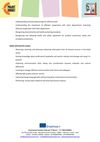 Associazione Artistica Culturale “A Rocca” – C.F. 90013330833
Via TCP Arcodaci N°48 – Barcellona Pozzo di Gotto – 98051 – Messina – Sicily – Italy
Tel/fax: +39 090 2130696 - Mobile: +39 3490693698 –+39 3495807960
info@eprojectconsult.com – sottile@eprojectconsult.com – www.eprojectconsult.com
 Understanding and executing storage for effective work.
 Understanding the importance of effective cooperation with other departments. Executing
effective cooperation with other department.
 Recognizing environmental and health protecting standards.
 Recognizing and following health and safety regulations for accident prevention, safety and
emergency procedures.
Hotel and tourism sector:
 Observing, receiving, and otherwise obtaining information from all relevant sources in the Hotel
sector.
 Gaining knowledge about professional hospitality and tourism industry terminology and using it in
practice.
 Improving communication skills, taking into consideration business etiquette and cultural
differences
 Learning to manage effective communication with clients and colleagues.
 Offering high quality customer service
 Improving foreign language skills and learning about multicultural communication.
 Performing various tasks related to the hotel and tourism industry
 