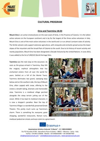 Associazione Artistica Culturale “A Rocca” – C.F. 90013330833
Via TCP Arcodaci N°48 – Barcellona Pozzo di Gotto – 98051 – Messina – Sicily – Italy
Tel/fax: +39 090 2130696 - Mobile: +39 3490693698 –+39 3495807960
info@eprojectconsult.com – sottile@eprojectconsult.com – www.eprojectconsult.com
CULTURAL PROGRAM
Etna and Taormina 18.03
Mount Etna is an active stratovolcano on the east coast of Sicily, in the Province of Catania. It is the tallest
active volcano on the European continent and is by far the largest of the three active volcanoes in Italy.
Mount Etna is one of the most active volcanoes in the world and is in an almost constant state of activity.
The fertile volcanic soils support extensive agriculture, with vineyards and orchards spread across the lower
slopes of the mountain and the broad Plain of Catania to the south. Due to its history of recent activity and
nearby population, Mount Etna has been designated a Decade Volcano by the United Nations. In June 2013,
it was added to the list of UNESCO World Heritage Sites.
Taormina was the next stop on the excursion. As
soon as the group arrived in Taormina, they felt
the magical, mythical atmosphere that has
enchanted visitors from all over the world for
years. Settled on a hill of the Monte Tauro,
Taormina dominates two grand, sweeping bays
below and on the southern side, the top of Mount
Etna, often capped with snow, offering to the
visitors a breath taking, dramatic and memorable
view. Taormina is a medieval village perched
alongside the steep terrain jutting out of the
ocean. While it has kept its medieval character, it
is now a shopper's paradise. Near the top of
Taormina Village is a wonderfully preserved Greek
Theatre. This pretty much sums up Taormina's
charm. There is something for everyone; great
shopping, wonderful restaurants, Roman ruins,
medieval pedestrian streets and even stairs to a great beach.
 