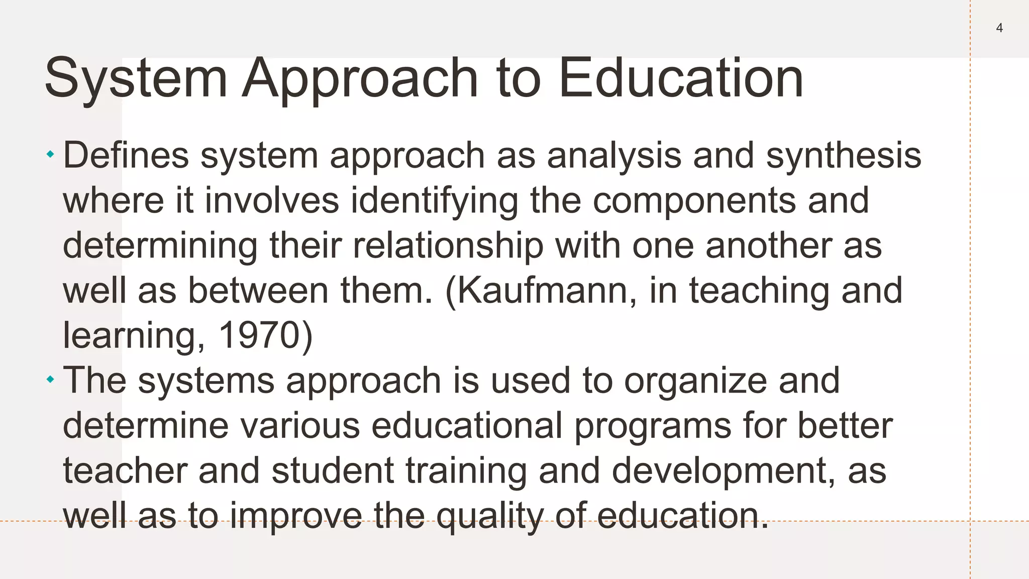 System Approach to Education
Defines system approach as analysis and synthesis
where it involves identifying the components and
determining their relationship with one another as
well as between them. (Kaufmann, in teaching and
learning, 1970)
The systems approach is used to organize and
determine various educational programs for better
teacher and student training and development, as
well as to improve the quality of education.
4
 