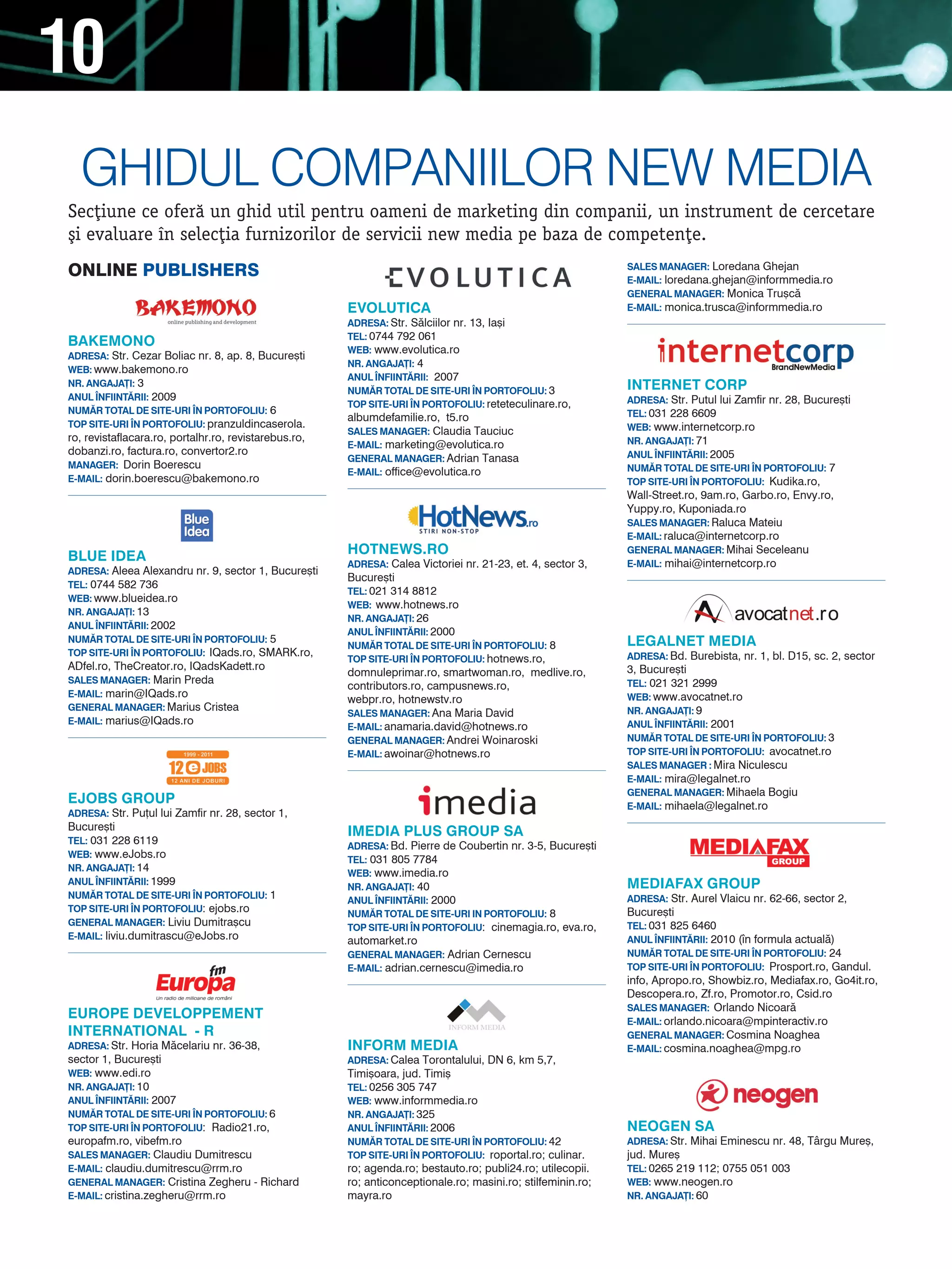 10
  ghidUl COmPaniilOr neW media
Sec]iune ce ofer` un ghid util pentru oameni de marketing din companii, un instrument de cercetare
[i evaluare n selec]ia furnizorilor de servicii new media pe baza de competen]e.
ONLINE PubLIshErs                                                                                             SALES MANAGER: Loredana Ghejan
                                                                                                              E-MAIL: loredana.ghejan@informmedia.ro
                                                                                                              GENERAL MANAGER: Monica Tru[c`
                                                       EVOLUTICA                                              E-MAIL: monica.trusca@informmedia.ro
                                                       ADRESA: Str. S`lciilor nr. 13, Ia[i
                                                       TEL: 0744 792 061
BAKEMONO
                                                       WEB: www.evolutica.ro
ADRESA: Str. Cezar Boliac nr. 8, ap. 8, Bucure[ti
                                                       NR. ANGAJA}I: 4
WEB: www.bakemono.ro
                                                       ANUL |NFIINT~RII: 2007
NR. ANGAJA}I: 3
                                                       NUM~R TOTAL DE SITE-URI |N PORTOFOLIU: 3               INTERNET CORP
ANUL |NFIINT~RII: 2009                                                                                        ADRESA: Str. Putul lui Zamfir nr. 28, Bucure[ti
                                                       TOP SITE-URI |N PORTOFOLIU: reteteculinare.ro,
NUM~R TOTAL DE SITE-URI |N PORTOFOLIU: 6                                                                      TEL: 031 228 6609
                                                       albumdefamilie.ro, t5.ro
TOP SITE-URI |N PORTOFOLIU: pranzuldincaserola.                                                               WEB: www.internetcorp.ro
                                                       SALES MANAGER: Claudia Tauciuc
ro, revistaflacara.ro, portalhr.ro, revistarebus.ro,                                                          NR. ANGAJA}I: 71
                                                       E-MAIL: marketing@evolutica.ro
dobanzi.ro, factura.ro, convertor2.ro                                                                         ANUL |NFIINT~RII: 2005
                                                       GENERAL MANAGER: Adrian Tanasa
MANAGER: Dorin Boerescu                                                                                       NUM~R TOTAL DE SITE-URI |N PORTOFOLIU: 7
                                                       E-MAIL: office@evolutica.ro
E-MAIL: dorin.boerescu@bakemono.ro                                                                            TOP SITE-URI |N PORTOFOLIU: Kudika.ro,
                                                                                                              Wall-Street.ro, 9am.ro, Garbo.ro, Envy.ro,
                                                                                                              Yuppy.ro, Kuponiada.ro
                                                                                                              SALES MANAGER: Raluca Mateiu
                                                                                                              E-MAIL: raluca@internetcorp.ro

BLUE IDEA                                              HOTNEWS.RO                                             GENERAL MANAGER: Mihai Seceleanu
                                                       ADRESA: Calea Victoriei nr. 21-23, et. 4, sector 3,    E-MAIL: mihai@internetcorp.ro
ADRESA: Aleea Alexandru nr. 9, sector 1, Bucure[ti
                                                       Bucure[ti
TEL: 0744 582 736
                                                       TEL: 021 314 8812
WEB: www.blueidea.ro
                                                       WEB: www.hotnews.ro
NR. ANGAJA}I: 13
                                                       NR. ANGAJA}I: 26
ANUL |NFIINT~RII: 2002
                                                       ANUL |NFIINT~RII: 2000
NUM~R TOTAL DE SITE-URI |N PORTOFOLIU: 5                                                                      LEGALNET MEDIA
                                                       NUM~R TOTAL DE SITE-URI |N PORTOFOLIU: 8
TOP SITE-URI |N PORTOFOLIU: IQads.ro, SMARK.ro,                                                               ADRESA: Bd. Burebista, nr. 1, bl. D15, sc. 2, sector
                                                       TOP SITE-URI |N PORTOFOLIU: hotnews.ro,
ADfel.ro, TheCreator.ro, IQadsKadett.ro                                                                       3, Bucure[ti
                                                       domnuleprimar.ro, smartwoman.ro, medlive.ro,
SALES MANAGER: Marin Preda                                                                                    TEL: 021 321 2999
                                                       contributors.ro, campusnews.ro,
E-MAIL: marin@IQads.ro                                                                                        WEB: www.avocatnet.ro
                                                       webpr.ro, hotnewstv.ro
GENERAL MANAGER: Marius Cristea                                                                               NR. ANGAJA}I: 9
                                                       SALES MANAGER: Ana Maria David
E-MAIL: marius@IQads.ro                                                                                       ANUL |NFIINT~RII: 2001
                                                       E-MAIL: anamaria.david@hotnews.ro
                                                       GENERAL MANAGER: Andrei Woinaroski                     NUM~R TOTAL DE SITE-URI |N PORTOFOLIU: 3
                                                       E-MAIL: awoinar@hotnews.ro                             TOP SITE-URI |N PORTOFOLIU: avocatnet.ro
                                                                                                              SALES MANAGER : Mira Niculescu
                                                                                                              E-MAIL: mira@legalnet.ro
                                                                                                              GENERAL MANAGER: Mihaela Bogiu
EJOBS GROUP                                                                                                   E-MAIL: mihaela@legalnet.ro
ADRESA: Str. Pu]ul lui Zamfir nr. 28, sector 1,
Bucure[ti                                              IMEDIA PLUS GROUP SA
TEL: 031 228 6119
                                                       ADRESA: Bd. Pierre de Coubertin nr. 3-5, Bucure[ti
WEB: www.eJobs.ro
                                                       TEL: 031 805 7784
NR. ANGAJA}I: 14
                                                       WEB: www.imedia.ro
ANUL |NFIINT~RII: 1999                                                                                        MEDIAFAx GROUP
                                                       NR. ANGAJA}I: 40
NUM~R TOTAL DE SITE-URI |N PORTOFOLIU: 1                                                                      ADRESA: Str. Aurel Vlaicu nr. 62-66, sector 2,
                                                       ANUL |NFIINT~RII: 2000
TOP SITE-URI |N PORTOFOLIU: ejobs.ro                                                                          Bucure[ti
                                                       NUM~R TOTAL DE SITE-URI IN PORTOFOLIU: 8
GENERAL MANAGER: Liviu Dumitra[cu                                                                             TEL: 031 825 6460
                                                       TOP SITE-URI |N PORTOFOLIU: cinemagia.ro, eva.ro,
E-MAIL: liviu.dumitrascu@eJobs.ro                                                                             ANUL |NFIINT~RII: 2010 (n formula actual`)
                                                       automarket.ro
                                                       GENERAL MANAGER: Adrian Cernescu                       NUM~R TOTAL DE SITE-URI |N PORTOFOLIU: 24
                                                       E-MAIL: adrian.cernescu@imedia.ro                      TOP SITE-URI |N PORTOFOLIU: Prosport.ro, Gandul.
                                                                                                              info, Apropo.ro, Showbiz.ro, Mediafax.ro, Go4it.ro,
                                                                                                              Descopera.ro, Zf.ro, Promotor.ro, Csid.ro
                                                                                                              SALES MANAGER: Orlando Nicoar`
EUROPE DEVELOPPEMENT                                                                                          E-MAIL: orlando.nicoara@mpinteractiv.ro
INTERNATIONAL - R                                                                                             GENERAL MANAGER: Cosmina Noaghea
ADRESA: Str. Horia M`celariu nr. 36-38,                INFORM MEDIA                                           E-MAIL: cosmina.noaghea@mpg.ro
sector 1, Bucure[ti                                    ADRESA: Calea Torontalului, DN 6, km 5,7,
WEB: www.edi.ro                                        Timi[oara, jud. Timi[
NR. ANGAJA}I: 10                                       TEL: 0256 305 747
ANUL |NFIINT~RII: 2007                                 WEB: www.informmedia.ro
NUM~R TOTAL DE SITE-URI |N PORTOFOLIU: 6               NR. ANGAJA}I: 325
TOP SITE-URI |N PORTOFOLIU: Radio21.ro,                ANUL |NFIINT~RII: 2006                                 NEOGEN SA
europafm.ro, vibefm.ro                                 NUM~R TOTAL DE SITE-URI |N PORTOFOLIU: 42              ADRESA: Str. Mihai Eminescu nr. 48, Târgu Mure[,
SALES MANAGER: Claudiu Dumitrescu                      TOP SITE-URI |N PORTOFOLIU: roportal.ro; culinar.      jud. Mure[
E-MAIL: claudiu.dumitrescu@rrm.ro                      ro; agenda.ro; bestauto.ro; publi24.ro; utilecopii.    TEL: 0265 219 112; 0755 051 003
GENERAL MANAGER: Cristina Zegheru - Richard            ro; anticonceptionale.ro; masini.ro; stilfeminin.ro;   WEB: www.neogen.ro
E-MAIL: cristina.zegheru@rrm.ro                        mayra.ro                                               NR. ANGAJA}I: 60
 