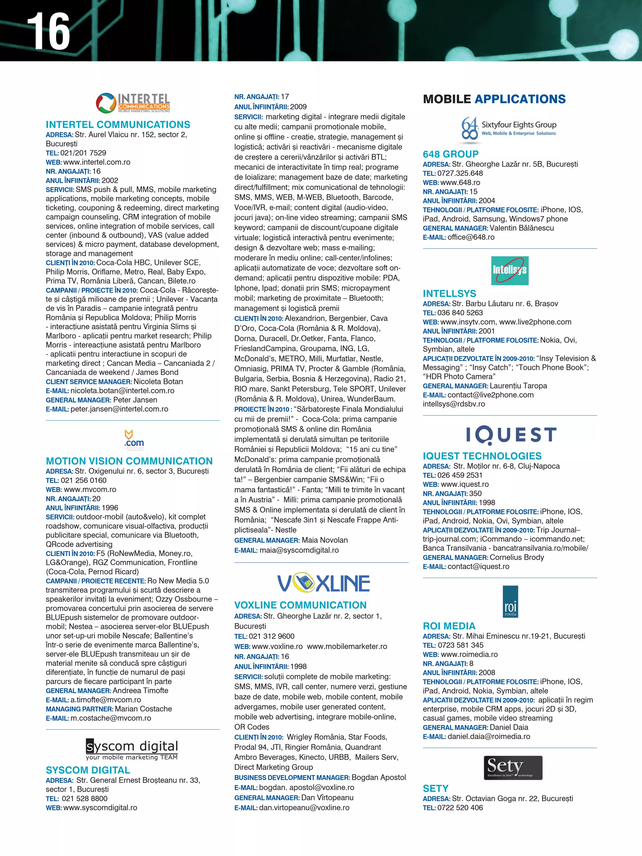 16
                                                        NR. ANGAJA}I: 17
                                                        ANUL |NFIIN}~RII: 2009
                                                                                                                 MObILE aPPLIcatIONs
                                                        SERVICII: marketing digital - integrare medii digitale
INTERTEL COMMUNICATIONS                                 cu alte medii; campanii promo]ionale mobile,
ADRESA: Str. Aurel Vlaicu nr. 152, sector 2,            online [i offline - crea]ie, strategie, management [i
Bucure[ti                                               logistic`; activ`ri [i reactiv`ri - mecanisme digitale
TEL: 021/201 7529                                                                                                648 GROUP
                                                        de cre[tere a cererii/vânz`rilor [i activ`ri BTL;
WEB: www.intertel.com.ro                                                                                         ADRESA: Str. Gheorghe Laz`r nr. 5B, Bucure[ti
                                                        mecanici de interactivitate n timp real; programe
NR. ANGAJA}I: 16                                                                                                 TEL: 0727.325.648
ANUL |NFIINT~RII: 2002                                  de loializare; management baze de date; marketing
                                                                                                                 WEB: www.648.ro
SERVICII: SMS push & pull, MMS, mobile marketing        direct/fulfillment; mix comunicational de tehnologii:
                                                                                                                 NR. ANGAJA}I: 15
applications, mobile marketing concepts, mobile         SMS, MMS, WEB, M-WEB, Bluetooth, Barcode,                ANUL |NFIINT~RII: 2004
ticketing, couponing & redeeming, direct marketing      Voce/IVR, e-mail; content digital (audio-video,          TEHNOLOGII / PLATFORME FOLOSITE: iPhone, IOS,
campaign counseling, CRM integration of mobile          jocuri java); on-line video streaming; campanii SMS      iPad, Android, Samsung, Windows7 phone
services, online integration of mobile services, call   keyword; campanii de discount/cupoane digitale           GENERAL MANAGER: Valentin B`l`nescu
center (inbound & outbound), VAS (value added           virtuale; logistic` interactiv` pentru evenimente;       E-MAIL: office@648.ro
services) & micro payment, database development,        design & dezvoltare web; mass e-mailing;
storage and management
                                                        moderare n mediu online; call-center/infolines;
CLIEN}I |N 2010: Coca-Cola HBC, Unilever SCE,
                                                        aplica]ii automatizate de voce; dezvoltare soft on-
Philip Morris, Oriflame, Metro, Real, Baby Expo,
Prima TV, România Liber`, Cancan, Bilete.ro             demand; aplica]ii pentru dispozitive mobile: PDA,
CAMPANII / PROIECTE |N 2010: Coca-Cola - R`core[te-     Iphone, Ipad; dona]ii prin SMS; micropayment
te [i câ[tig` milioane de premii ; Unilever - Vacan]a   mobil; marketing de proximitate – Bluetooth;             INTELLSYS
                                                                                                                 ADRESA: Str. Barbu L`utaru nr. 6, Bra[ov
de vis n Paradis – campanie integrat` pentru           management [i logistic` premii
                                                                                                                 TEL: 036 840 5263
România [i Republica Moldova; Philip Morris             CLIEN}I |N 2010: Alexandrion, Bergenbier, Cava
                                                                                                                 WEB: www.insytv.com, www.live2phone.com
- interac]iune asistat` pentru Virginia Slims [i        D’Oro, Coca-Cola (România & R. Moldova),                 ANUL |NFIINT~RII: 2001
Marlboro - aplica]ii pentru market research; Philip     Dorna, Duracell, Dr.Oetker, Fanta, Flanco,               TEHNOLOGII / PLATFORME FOLOSITE: Nokia, Ovi,
Morris - intereac]iune asistat` pentru Marlboro         FrieslandCampina, Groupama, ING, LG,                     Symbian, altele
- aplicatii pentru interactiune in scopuri de
                                                        McDonald’s, METRO, Milli, Murfatlar, Nestle,             APLICA}II DEzVOLTATE |N 2009-2010: “Insy Television &
marketing direct ; Cancan Media – Cancaniada 2 /
                                                        Omniasig, PRIMA TV, Procter & Gamble (România,           Messaging” ; “Insy Catch”; “Touch Phone Book”;
Cancaniada de weekend / James Bond
                                                        Bulgaria, Serbia, Bosnia & Herzegovina), Radio 21,       “HDR Photo Camera”
CLIENT SERVICE MANAGER: Nicoleta Botan
                                                        RIO mare, Sankt Petersburg, Tele SPORT, Unilever         GENERAL MANAGER: Lauren]iu Taropa
E-MAIL: nicoleta.botan@intertel.com.ro
                                                                                                                 E-MAIL: contact@live2phone.com
GENERAL MANAGER: Peter Jansen                           (România & R. Moldova), Unirea, WunderBaum.
                                                                                                                 intellsys@rdsbv.ro
E-MAIL: peter.jansen@intertel.com.ro                    PROIECTE |N 2010 : “S`rbatore[te Finala Mondialului
                                                        cu mii de premii!” - Coca-Cola: prima campanie
                                                        promo]ional` SMS & online din România
                                                        implementat` [i derulat` simultan pe teritoriile
                                                        României [i Republicii Moldova; “15 ani cu tine”
                                                        McDonald’s: prima campanie promo]ional`                  IQUEST TECHNOLOGIES
MOTION VISION COMMUNICATION                                                                                      ADRESA: Str. Mo]ilor nr. 6-8, Cluj-Napoca
ADRESA: Str. Oxigenului nr. 6, sector 3, Bucure[ti      derulat` n România de client; “Fii al`turi de echipa
                                                                                                                 TEL: 026 459 2531
TEL: 021 256 0160                                       ta!” – Bergenbier campanie SMS&Win; “Fii o
                                                                                                                 WEB: www.iquest.ro
WEB: www.mvcom.ro                                       mama fantastic`!” - Fanta; “Milli te trimite n vacan]   NR. ANGAJA}I: 350
NR. ANGAJA}I: 20                                        a n Austria” - Milli: prima campanie promo]ional`       ANUL |NFIINT~RII: 1998
ANUL |NFIINT~RII: 1996                                  SMS & Online implementata [i derulat` de client n       TEHNOLOGII / PLATFORME FOLOSITE: iPhone, IOS,
SERVICII: outdoor-mobil (auto&velo), kit complet        România; “Nescafe 3in1 [i Nescafe Frappe Anti-           iPad, Android, Nokia, Ovi, Symbian, altele
roadshow, comunicare visual-olfactiva, produc]ii
                                                        plictiseala”- Nestle                                     APLICA}II DEzVOLTATE |N 2009-2010: Trip Journal–
publicitare special, comunicare via Bluetooth,
                                                        GENERAL MANAGER: Maia Novolan                            trip-journal.com; iCommando – icommando.net;
QRcode advertising
                                                        E-MAIL: maia@syscomdigital.ro                            Banca Transilvania - bancatransilvania.ro/mobile/
CLIENTI |N 2010: F5 (RoNewMedia, Money.ro,
                                                                                                                 GENERAL MANAGER: Cornelius Brody
LG&Orange), RGZ Communication, Frontline
                                                                                                                 E-MAIL: contact@iquest.ro
(Coca-Cola, Pernod Ricard)
CAMPANII / PROIECTE RECENTE: Ro New Media 5.0
transmiterea programului [i scurt` descriere a
speakerilor invita]i la eveniment; Ozzy Ossbourne –
promovarea concertului prin asocierea de servere        VOxLINE COMMUNICATION
BLUEpush sistemelor de promovare outdoor-               ADRESA: Str. Gheorghe Laz`r nr. 2, sector 1,
mobil; Nestea – asocierea server-elor BLUEpush          Bucure[ti                                                ROI MEDIA
unor set-up-uri mobile Nescafe; Ballentine’s            TEL: 021 312 9600                                        ADRESA: Str. Mihai Eminescu nr.19-21, Bucure[ti
ntr-o serie de evenimente marca Ballentine’s,          WEB: www.voxline.ro www.mobilemarketer.ro                TEL: 0723 581 345
server-ele BLUEpush transmiteau un [ir de               NR. ANGAJA}I: 16                                         WEB: www.roimedia.ro
material menite s` conduc` spre câ[tiguri               ANUL |NFIINT~RII: 1998                                   NR. ANGAJA}I: 8
diferen]iate, n func]ie de numarul de pa[i                                                                      ANUL |NFIINT~RII: 2008
                                                        SERVICII: solu]ii complete de mobile marketing:
parcurs de fiecare participant n parte                                                                          TEHNOLOGII / PLATFORME FOLOSITE: iPhone, IOS,
                                                        SMS, MMS, IVR, call center, numere verzi, gestiune
GENERAL MANAGER: Andreea Timofte                                                                                 iPad, Android, Nokia, Symbian, altele
E-MAIL: a.timofte@mvcom.ro                              baze de date, mobile web, mobile content, mobile         APLICATII DEzVOLTATE IN 2009-2010: aplica]ii n regim
MANAGING PARTNER: Marian Costache                       advergames, mobile user generated content,               enterprise, mobile CRM apps, jocuri 2D [i 3D,
E-MAIL: m.costache@mvcom.ro                             mobile web advertising, integrare mobile-online,         casual games, mobile video streaming
                                                        OR Codes                                                 GENERAL MANAGER: Daniel Daia
                                                        CLIEN}I |N 2010: Wrigley România, Star Foods,            E-MAIL: daniel.daia@roimedia.ro
                                                        Prodal 94, JTI, Ringier România, Quandrant
                                                        Ambro Beverages, Kinecto, URBB, Mailers Serv,
SYSCOM DIGITAL                                          Direct Marketing Group
ADRESA: Str. General Ernest Bro[teanu nr. 33,           BUSINESS DEVELOPMENT MANAGER: Bogdan Apostol
sector 1, Bucure[ti                                     E-MAIL: bogdan. apostol@voxline.ro                       SETY
TEL: 021 528 8800                                       GENERAL MANAGER: Dan Vrtopeanu                          ADRESA: Str. Octavian Goga nr. 22, Bucure[ti
WEB: www.syscomdigital.ro                               E-MAIL: dan.virtopeanu@voxline.ro                        TEL: 0722 520 406
 