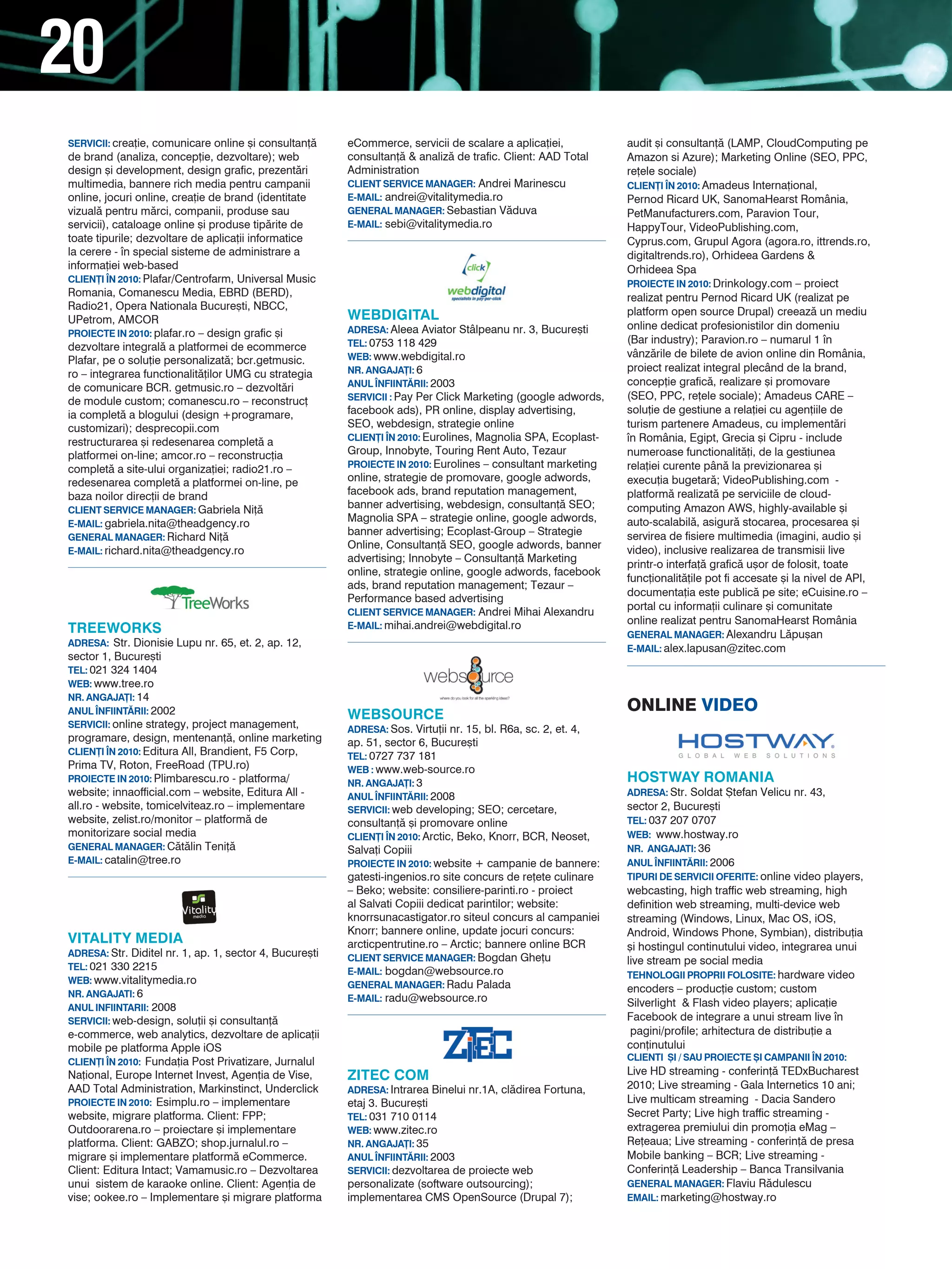 20
SERVICII: crea]ie, comunicare online [i consultan]`      eCommerce, servicii de scalare a aplica]iei,           audit [i consultan]` (LAMP, CloudComputing pe
de brand (analiza, concep]ie, dezvoltare); web           consultan]` & analiz` de trafic. Client: AAD Total     Amazon si Azure); Marketing Online (SEO, PPC,
design [i development, design grafic, prezent`ri         Administration                                         re]ele sociale)
multimedia, bannere rich media pentru campanii           CLIENT SERVICE MANAGER: Andrei Marinescu               CLIEN}I |N 2010: Amadeus Interna]ional,
online, jocuri online, crea]ie de brand (identitate      E-MAIL: andrei@vitalitymedia.ro                        Pernod Ricard UK, SanomaHearst România,
vizual` pentru m`rci, companii, produse sau              GENERAL MANAGER: Sebastian V`duva                      PetManufacturers.com, Paravion Tour,
servicii), cataloage online [i produse tip`rite de       E-MAIL: sebi@vitalitymedia.ro                          HappyTour, VideoPublishing.com,
toate tipurile; dezvoltare de aplica]ii informatice                                                             Cyprus.com, Grupul Agora (agora.ro, ittrends.ro,
la cerere - n special sisteme de administrare a                                                                digitaltrends.ro), Orhideea Gardens &
informa]iei web-based                                                                                           Orhideea Spa
CLIEN}I |N 2010: Plafar/Centrofarm, Universal Music                                                             PROIECTE IN 2010: Drinkology.com – proiect
Romania, Comanescu Media, EBRD (BERD),                                                                          realizat pentru Pernod Ricard UK (realizat pe
Radio21, Opera Nationala Bucure[ti, NBCC,                                                                       platform open source Drupal) creeaz` un mediu
UPetrom, AMCOR                                           WEBDIGITAL
                                                         ADRESA: Aleea Aviator Stâlpeanu nr. 3, Bucure[ti       online dedicat profesionistilor din domeniu
PROIECTE IN 2010: plafar.ro – design grafic [i
                                                         TEL: 0753 118 429                                      (Bar industry); Paravion.ro – numarul 1 n
dezvoltare integral` a platformei de ecommerce
                                                         WEB: www.webdigital.ro                                 vânz`rile de bilete de avion online din România,
Plafar, pe o solu]ie personalizat`; bcr.getmusic.
                                                         NR. ANGAJA}I: 6                                        proiect realizat integral plecând de la brand,
ro – integrarea functionalit`]ilor UMG cu strategia
                                                         ANUL |NFIINT~RII: 2003                                 concep]ie grafic`, realizare [i promovare
de comunicare BCR. getmusic.ro – dezvolt`ri
de module custom; comanescu.ro – reconstruc]             SERVICII : Pay Per Click Marketing (google adwords,    (SEO, PPC, re]ele sociale); Amadeus CARE –
ia complet` a blogului (design +programare,              facebook ads), PR online, display advertising,         solu]ie de gestiune a rela]iei cu agen]iile de
customizari); desprecopii.com                            SEO, webdesign, strategie online                       turism partenere Amadeus, cu implement`ri
restructurarea [i redesenarea complet` a                 CLIEN}I |N 2010: Eurolines, Magnolia SPA, Ecoplast-    n România, Egipt, Grecia [i Cipru - include
platformei on-line; amcor.ro – reconstruc]ia             Group, Innobyte, Touring Rent Auto, Tezaur             numeroase functionalit`]i, de la gestiunea
                                                         PROIECTE IN 2010: Eurolines – consultant marketing     rela]iei curente pân` la previzionarea [i
complet` a site-ului organiza]iei; radio21.ro –
redesenarea complet` a platformei on-line, pe            online, strategie de promovare, google adwords,        execu]ia bugetar`; VideoPublishing.com -
baza noilor direc]ii de brand                            facebook ads, brand reputation management,             platform` realizat` pe serviciile de cloud-
CLIENT SERVICE MANAGER: Gabriela Ni]`
                                                         banner advertising, webdesign, consultan]` SEO;        computing Amazon AWS, highly-available [i
E-MAIL: gabriela.nita@theadgency.ro
                                                         Magnolia SPA – strategie online, google adwords,       auto-scalabil`, asigur` stocarea, procesarea [i
                                                         banner advertising; Ecoplast-Group – Strategie         servirea de fisiere multimedia (imagini, audio [i
GENERAL MANAGER: Richard Ni]`
                                                         Online, Consultan]` SEO, google adwords, banner        video), inclusive realizarea de transmisii live
E-MAIL: richard.nita@theadgency.ro
                                                         advertising; Innobyte – Consultan]` Marketing
                                                                                                                printr-o interfa]` grafic` u[or de folosit, toate
                                                         online, strategie online, google adwords, facebook
                                                                                                                func]ionalit`]ile pot fi accesate [i la nivel de API,
                                                         ads, brand reputation management; Tezaur –
                                                                                                                documenta]ia este public` pe site; eCuisine.ro –
                                                         Performance based advertising
                                                                                                                portal cu informa]ii culinare [i comunitate
                                                         CLIENT SERVICE MANAGER: Andrei Mihai Alexandru
                                                         E-MAIL: mihai.andrei@webdigital.ro
                                                                                                                online realizat pentru SanomaHearst România
TREEWORKS                                                                                                       GENERAL MANAGER: Alexandru L`pu[an
ADRESA: Str. Dionisie Lupu nr. 65, et. 2, ap. 12,
                                                                                                                E-MAIL: alex.lapusan@zitec.com
sector 1, Bucure[ti
TEL: 021 324 1404
WEB: www.tree.ro
NR. ANGAJA}I: 14
ANUL |NFIINT~RII: 2002
                                                         WEBSOURCE
                                                                                                                ONLINE vIdEO
SERVICII: online strategy, project management,           ADRESA: Sos. Virtu]ii nr. 15, bl. R6a, sc. 2, et. 4,
programare, design, mentenan]`, online marketing         ap. 51, sector 6, Bucure[ti
CLIEN}I |N 2010: Editura All, Brandient, F5 Corp,        TEL: 0727 737 181
Prima TV, Roton, FreeRoad (TPU.ro)                       WEB : www.web-source.ro
PROIECTE IN 2010: Plimbarescu.ro - platforma/            NR. ANGAJA}I: 3                                        HOSTWAY ROMANIA
website; innaofficial.com – website, Editura All -       ANUL |NFIINT~RII: 2008                                 ADRESA: Str. Soldat {tefan Velicu nr. 43,
all.ro - website, tomicelviteaz.ro – implementare        SERVICII: web developing; SEO; cercetare,              sector 2, Bucure[ti
website, zelist.ro/monitor – platform` de                consultan]` [i promovare online                        TEL: 037 207 0707
monitorizare social media                                CLIEN}I |N 2010: Arctic, Beko, Knorr, BCR, Neoset,     WEB: www.hostway.ro
GENERAL MANAGER: C`t`lin Teni]`                          Salva]i Copiii                                         NR. ANGAJATI: 36
E-MAIL: catalin@tree.ro                                  PROIECTE IN 2010: website + campanie de bannere:       ANUL |NFIINT~RII: 2006
                                                         gatesti-ingenios.ro site concurs de re]ete culinare    TIPURI DE SERVICII OFERITE: online video players,
                                                         – Beko; website: consiliere-parinti.ro - proiect       webcasting, high traffic web streaming, high
                                                         al Salvati Copiii dedicat parintilor; website:         definition web streaming, multi-device web
                                                         knorrsunacastigator.ro siteul concurs al campaniei     streaming (Windows, Linux, Mac OS, iOS,
                                                         Knorr; bannere online, update jocuri concurs:          Android, Windows Phone, Symbian), distribu]ia
VITALITY MEDIA                                           arcticpentrutine.ro – Arctic; bannere online BCR       [i hostingul continutului video, integrarea unui
ADRESA: Str. Diditel nr. 1, ap. 1, sector 4, Bucure[ti   CLIENT SERVICE MANAGER: Bogdan Ghe]u                   live stream pe social media
TEL: 021 330 2215                                        E-MAIL: bogdan@websource.ro                            TEHNOLOGII PROPRII FOLOSITE: hardware video
WEB: www.vitalitymedia.ro                                GENERAL MANAGER: Radu Palada
NR. ANGAJATI: 6
                                                                                                                encoders – produc]ie custom; custom
                                                         E-MAIL: radu@websource.ro
ANUL INFIINTARII: 2008                                                                                          Silverlight & Flash video players; aplica]ie
SERVICII: web-design, solu]ii [i consultan]`                                                                    Facebook de integrare a unui stream live n
e-commerce, web analytics, dezvoltare de aplica]ii                                                               pagini/profile; arhitectura de distribu]ie a
mobile pe platforma Apple iOS                                                                                   con]inutului
CLIEN}I |N 2010: Funda]ia Post Privatizare, Jurnalul                                                            CLIENTI {I / SAU PROIECTE {I CAMPANII |N 2010:
Na]ional, Europe Internet Invest, Agen]ia de Vise,       zITEC COM                                              Live HD streaming - conferin]` TEDxBucharest
AAD Total Administration, Markinstinct, Underclick       ADRESA: Intrarea Binelui nr.1A, cl`direa Fortuna,      2010; Live streaming - Gala Internetics 10 ani;
PROIECTE IN 2010: Esimplu.ro – implementare              etaj 3. Bucure[ti                                      Live multicam streaming - Dacia Sandero
website, migrare platforma. Client: FPP;                 TEL: 031 710 0114                                      Secret Party; Live high traffic streaming -
Outdoorarena.ro – proiectare [i implementare             WEB: www.zitec.ro                                      extragerea premiului din promo]ia eMag –
platforma. Client: GABZO; shop.jurnalul.ro –             NR. ANGAJA}I: 35                                       Re]eaua; Live streaming - conferin]` de presa
migrare [i implementare platform` eCommerce.             ANUL |NFIINT~RII: 2003                                 Mobile banking – BCR; Live streaming -
Client: Editura Intact; Vamamusic.ro – Dezvoltarea       SERVICII: dezvoltarea de proiecte web                  Conferin]` Leadership – Banca Transilvania
unui sistem de karaoke online. Client: Agen]ia de        personalizate (software outsourcing);                  GENERAL MANAGER: Flaviu R`dulescu
vise; ookee.ro – Implementare [i migrare platforma       implementarea CMS OpenSource (Drupal 7);               EMAIL: marketing@hostway.ro
 