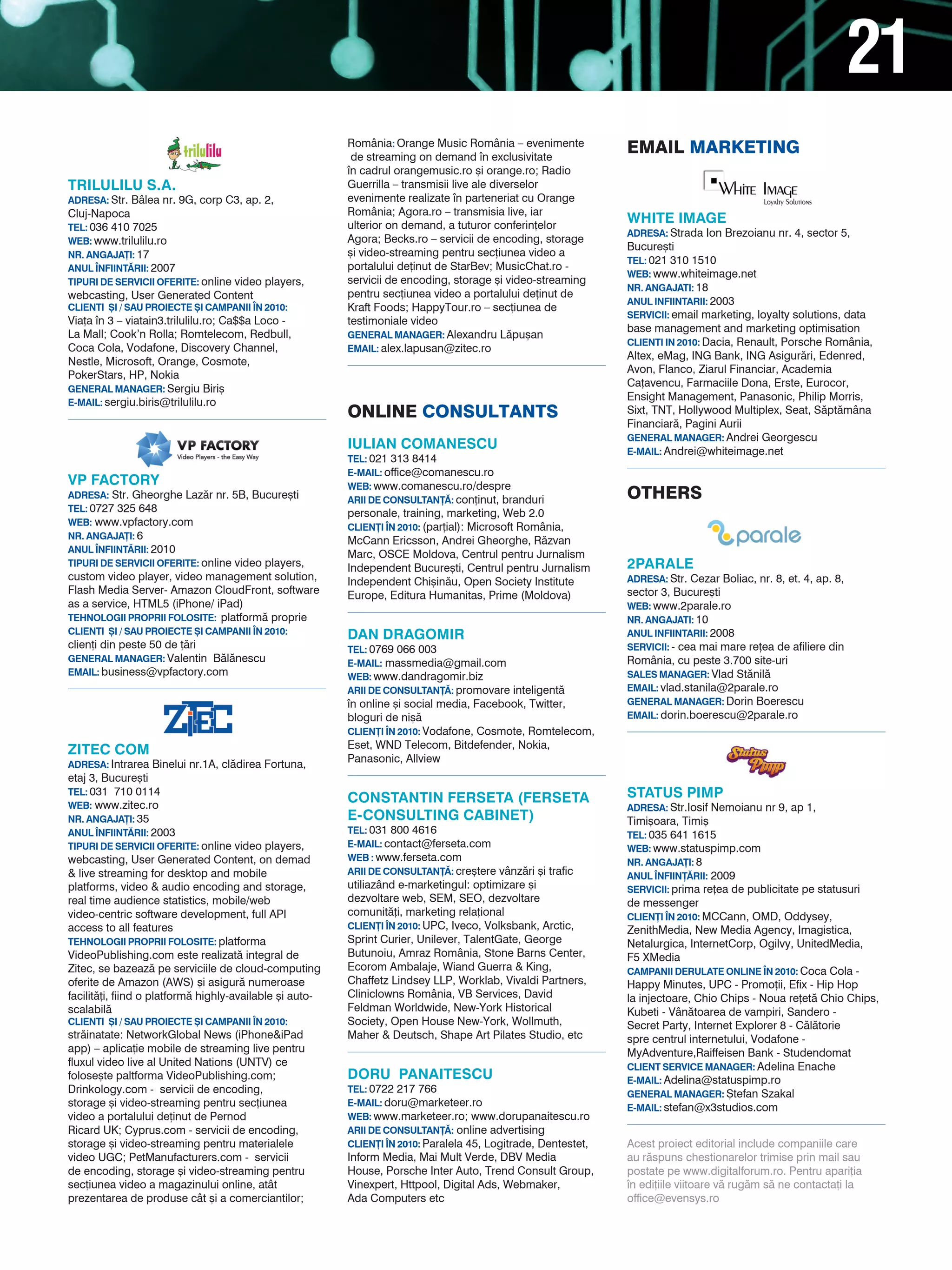 21
                                                          România: Orange Music România – evenimente
                                                           de streaming on demand n exclusivitate
                                                                                                                EMaIL MarkEtINg
                                                          n cadrul orangemusic.ro [i orange.ro; Radio
TRILULILU S.A.                                            Guerrilla – transmisii live ale diverselor
ADRESA: Str. Bâlea nr. 9G, corp C3, ap. 2,                evenimente realizate n parteneriat cu Orange
Cluj-Napoca                                               România; Agora.ro – transmisia live, iar
                                                          ulterior on demand, a tuturor conferin]elor
                                                                                                                WHITE IMAGE
TEL: 036 410 7025
                                                                                                                ADRESA: Strada Ion Brezoianu nr. 4, sector 5,
WEB: www.trilulilu.ro                                     Agora; Becks.ro – servicii de encoding, storage
                                                                                                                Bucure[ti
NR. ANGAJA}I: 17                                          [i video-streaming pentru sec]iunea video a
                                                                                                                TEL: 021 310 1510
ANUL |NFIINT~RII: 2007                                    portalului de]inut de StarBev; MusicChat.ro -
                                                                                                                WEB: www.whiteimage.net
TIPURI DE SERVICII OFERITE: online video players,         servicii de encoding, storage [i video-streaming
                                                                                                                NR. ANGAJATI: 18
webcasting, User Generated Content                        pentru sec]iunea video a portalului de]inut de
                                                                                                                ANUL INFIINTARII: 2003
CLIENTI {I / SAU PROIECTE {I CAMPANII |N 2010:            Kraft Foods; HappyTour.ro – sec]iunea de
                                                                                                                SERVICII: email marketing, loyalty solutions, data
Via]a n 3 – viatain3.trilulilu.ro; Ca$$a Loco -          testimoniale video
                                                                                                                base management and marketing optimisation
La Mall; Cook’n Rolla; Romtelecom, Redbull,               GENERAL MANAGER: Alexandru L`pu[an
                                                                                                                CLIENTI IN 2010: Dacia, Renault, Porsche România,
Coca Cola, Vodafone, Discovery Channel,                   EMAIL: alex.lapusan@zitec.ro
                                                                                                                Altex, eMag, ING Bank, ING Asigur`ri, Edenred,
Nestle, Microsoft, Orange, Cosmote,
                                                                                                                Avon, Flanco, Ziarul Financiar, Academia
PokerStars, HP, Nokia
                                                                                                                Ca]avencu, Farmaciile Dona, Erste, Eurocor,
GENERAL MANAGER: Sergiu Biri[
                                                                                                                Ensight Management, Panasonic, Philip Morris,
E-MAIL: sergiu.biris@trilulilu.ro
                                                          ONLINE cONsuLtaNts                                    Sixt, TNT, Hollywood Multiplex, Seat, S`pt`mâna
                                                                                                                Financiar`, Pagini Aurii
                                                                                                                GENERAL MANAGER: Andrei Georgescu
                                                          IULIAN COMANESCU                                      E-MAIL: Andrei@whiteimage.net
                                                          TEL: 021 313 8414
                                                          E-MAIL: office@comanescu.ro
VP FACTORY                                                WEB: www.comanescu.ro/despre
ADRESA: Str. Gheorghe Laz`r nr. 5B, Bucure[ti
                                                          ARII DE CONSULTAN}~: con]inut, branduri               OthErs
TEL: 0727 325 648
                                                          personale, training, marketing, Web 2.0
WEB: www.vpfactory.com
                                                          CLIEN}I |N 2010: (par]ial): Microsoft România,
NR. ANGAJA}I: 6
                                                          McCann Ericsson, Andrei Gheorghe, R`zvan
ANUL |NFIINT~RII: 2010
                                                          Marc, OSCE Moldova, Centrul pentru Jurnalism
TIPURI DE SERVICII OFERITE: online video players,
                                                          Independent Bucure[ti, Centrul pentru Jurnalism       2PARALE
custom video player, video management solution,           Independent Chi[in`u, Open Society Institute          ADRESA: Str. Cezar Boliac, nr. 8, et. 4, ap. 8,
Flash Media Server- Amazon CloudFront, software           Europe, Editura Humanitas, Prime (Moldova)            sector 3, Bucure[ti
as a service, HTML5 (iPhone/ iPad)                                                                              WEB: www.2parale.ro
TEHNOLOGII PROPRII FOLOSITE: platform` proprie                                                                  NR. ANGAJATI: 10
CLIENTI {I / SAU PROIECTE {I CAMPANII |N 2010:            DAN DRAGOMIR                                          ANUL INFIINTARII: 2008
clien]i din peste 50 de ]`ri                              TEL: 0769 066 003                                     SERVICII: - cea mai mare re]ea de afiliere din
GENERAL MANAGER: Valentin B`l`nescu                       E-MAIL: massmedia@gmail.com                           România, cu peste 3.700 site-uri
EMAIL: business@vpfactory.com                             WEB: www.dandragomir.biz                              SALES MANAGER: Vlad St`nil`
                                                          ARII DE CONSULTAN}~: promovare inteligent`            EMAIL: vlad.stanila@2parale.ro
                                                          n online [i social media, Facebook, Twitter,         GENERAL MANAGER: Dorin Boerescu
                                                          bloguri de ni[`                                       EMAIL: dorin.boerescu@2parale.ro
                                                          CLIEN}I |N 2010: Vodafone, Cosmote, Romtelecom,
                                                          Eset, WND Telecom, Bitdefender, Nokia,
zITEC COM
                                                          Panasonic, Allview
ADRESA: Intrarea Binelui nr.1A, cl`direa Fortuna,
etaj 3, Bucure[ti
TEL: 031 710 0114
                                                          CONSTANTIN FERSETA (FERSETA                           STATUS PIMP
WEB: www.zitec.ro                                                                                               ADRESA: Str.Iosif Nemoianu nr 9, ap 1,
NR. ANGAJA}I: 35                                          E-CONSULTING CABINET)                                 Timi[oara, Timi[
ANUL |NFIINT~RII: 2003                                    TEL: 031 800 4616                                     TEL: 035 641 1615
TIPURI DE SERVICII OFERITE: online video players,         E-MAIL: contact@ferseta.com                           WEB: www.statuspimp.com
webcasting, User Generated Content, on demad              WEB : www.ferseta.com                                 NR. ANGAJA}I: 8
& live streaming for desktop and mobile                   ARII DE CONSULTAN}~: cre[tere vânz`ri [i trafic       ANUL |NFIIN}~RII: 2009
platforms, video & audio encoding and storage,            utiliazând e-marketingul: optimizare [i               SERVICII: prima re]ea de publicitate pe statusuri
real time audience statistics, mobile/web                 dezvoltare web, SEM, SEO, dezvoltare                  de messenger
video-centric software development, full API              comunit`]i, marketing rela]ional                      CLIEN}I |N 2010: MCCann, OMD, Oddysey,
access to all features                                    CLIEN}I |N 2010: UPC, Iveco, Volksbank, Arctic,       ZenithMedia, New Media Agency, Imagistica,
TEHNOLOGII PROPRII FOLOSITE: platforma                    Sprint Curier, Unilever, TalentGate, George           Netalurgica, InternetCorp, Ogilvy, UnitedMedia,
VideoPublishing.com este realizat` integral de            Butunoiu, Amraz România, Stone Barns Center,          F5 XMedia
Zitec, se bazeaz` pe serviciile de cloud-computing        Ecorom Ambalaje, Wiand Guerra & King,                 CAMPANII DERULATE ONLINE |N 2010: Coca Cola -
oferite de Amazon (AWS) [i asigur` numeroase              Chaffetz Lindsey LLP, Worklab, Vivaldi Partners,      Happy Minutes, UPC - Promo]ii, Efix - Hip Hop
facilit`]i, fiind o platform` highly-available [i auto-   Cliniclowns România, VB Services, David               la injectoare, Chio Chips - Noua re]et` Chio Chips,
scalabil`                                                 Feldman Worldwide, New-York Historical                Kubeti - Vân`toarea de vampiri, Sandero -
CLIENTI {I / SAU PROIECTE {I CAMPANII |N 2010:            Society, Open House New-York, Wollmuth,               Secret Party, Internet Explorer 8 - C`l`torie
str`inatate: NetworkGlobal News (iPhone&iPad              Maher & Deutsch, Shape Art Pilates Studio, etc        spre centrul internetului, Vodafone -
app) – aplica]ie mobile de streaming live pentru                                                                MyAdventure,Raiffeisen Bank - Studendomat
fluxul video live al United Nations (UNTV) ce                                                                   CLIENT SERVICE MANAGER: Adelina Enache
folose[te paltforma VideoPublishing.com;                  DORU PANAITESCU                                       E-MAIL: Adelina@statuspimp.ro
Drinkology.com - servicii de encoding,                    TEL: 0722 217 766
                                                                                                                GENERAL MANAGER: {tefan Szakal
storage [i video-streaming pentru sec]iunea               E-MAIL: doru@marketeer.ro
                                                                                                                E-MAIL: stefan@x3studios.com
video a portalului de]inut de Pernod                      WEB: www.marketeer.ro; www.dorupanaitescu.ro
Ricard UK; Cyprus.com - servicii de encoding,             ARII DE CONSULTAN}~: online advertising
storage [i video-streaming pentru materialele             CLIEN}I |N 2010: Paralela 45, Logitrade, Dentestet,   Acest proiect editorial include companiile care
video UGC; PetManufacturers.com - servicii                Inform Media, Mai Mult Verde, DBV Media               au r`spuns chestionarelor trimise prin mail sau
de encoding, storage [i video-streaming pentru            House, Porsche Inter Auto, Trend Consult Group,       postate pe www.digitalforum.ro. Pentru apari]ia
sec]iunea video a magazinului online, atât                Vinexpert, Httpool, Digital Ads, Webmaker,            n edi]iile viitoare v` rug`m s` ne contacta]i la
prezentarea de produse cât [i a comerciantilor;           Ada Computers etc                                     office@evensys.ro
 