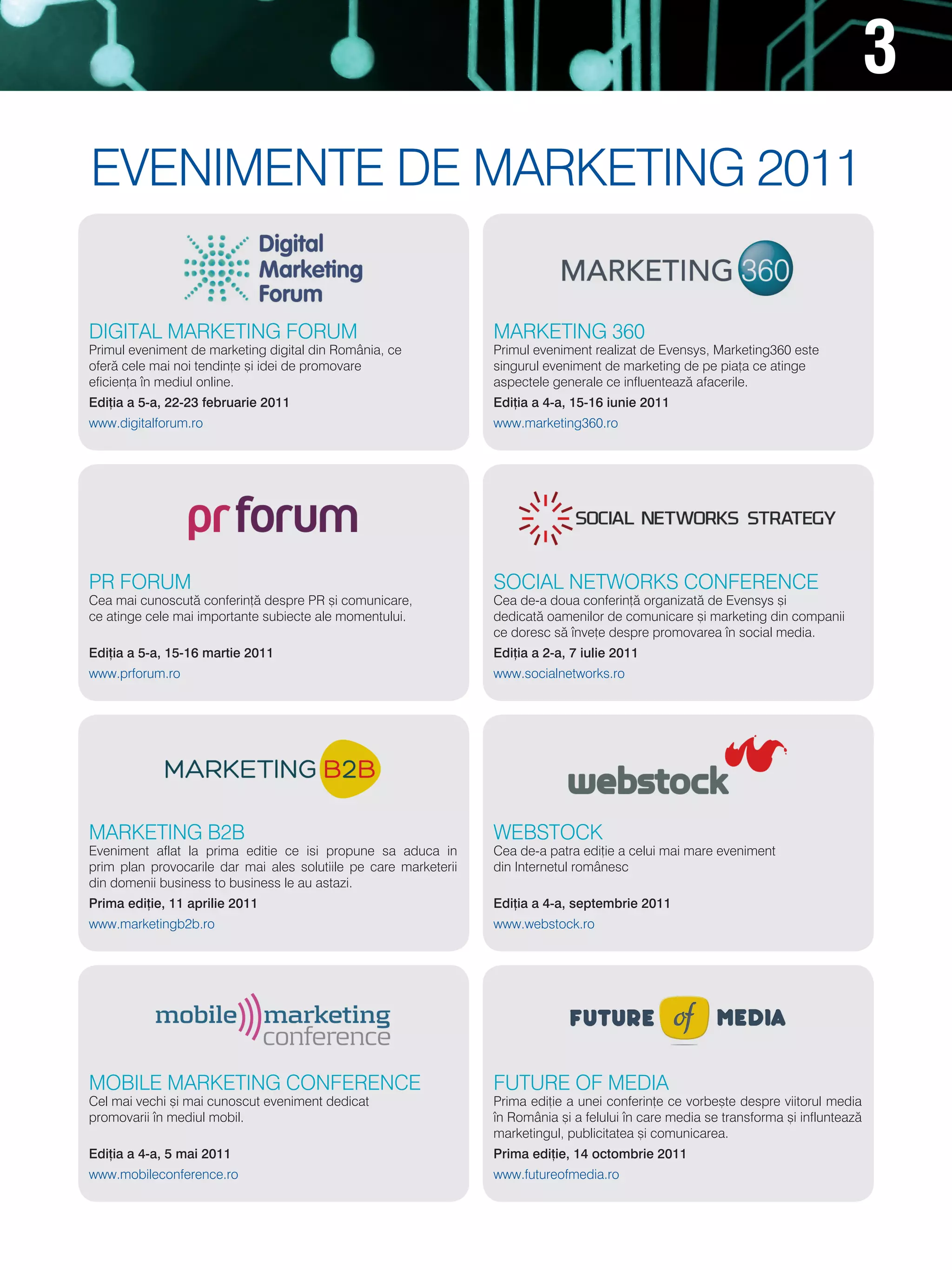 3
evenimente de marketing 2011

digital marketing FOrUm                                           marketing 360
Primul eveniment de marketing digital din românia, ce             Primul eveniment realizat de evensys, marketing360 este
ofer` cele mai noi tendin]e [i idei de promovare                  singurul eveniment de marketing de pe pia]a ce atinge
eficien]a n mediul online.                                       aspectele generale ce influenteaz` afacerile.
Edi]ia a 5-a, 22-23 februarie 2011                                Edi]ia a 4-a, 15-16 iunie 2011
www.digitalforum.ro                                               www.marketing360.ro




Pr FOrUm                                                          sOCial netWOrks COnFerenCe
Cea mai cunoscut` conferin]` despre Pr [i comunicare,             Cea de-a doua conferin]` organizat` de evensys [i
ce atinge cele mai importante subiecte ale momentului.            dedicat` oamenilor de comunicare [i marketing din companii
                                                                  ce doresc s` nve]e despre promovarea n social media.
Edi]ia a 5-a, 15-16 martie 2011                                   Edi]ia a 2-a, 7 iulie 2011
www.prforum.ro                                                    www.socialnetworks.ro




marketing b2b                                                     WebstOCk
eveniment aflat la prima editie ce isi propune sa aduca in        Cea de-a patra edi]ie a celui mai mare eveniment
prim plan provocarile dar mai ales solutiile pe care marketerii   din internetul românesc
din domenii business to business le au astazi.
Prima edi]ie, 11 aprilie 2011                                     Edi]ia a 4-a, septembrie 2011
www.marketingb2b.ro                                               www.webstock.ro




mObile marketing COnFerenCe                                       FUtUre OF media
Cel mai vechi [i mai cunoscut eveniment dedicat                   Prima edi]ie a unei conferin]e ce vorbe[te despre viitorul media
promovarii n mediul mobil.                                       n românia [i a felului n care media se transforma [i influnteaz`
                                                                  marketingul, publicitatea [i comunicarea.
Edi]ia a 4-a, 5 mai 2011                                          Prima edi]ie, 14 octombrie 2011
www.mobileconference.ro                                           www.futureofmedia.ro
 