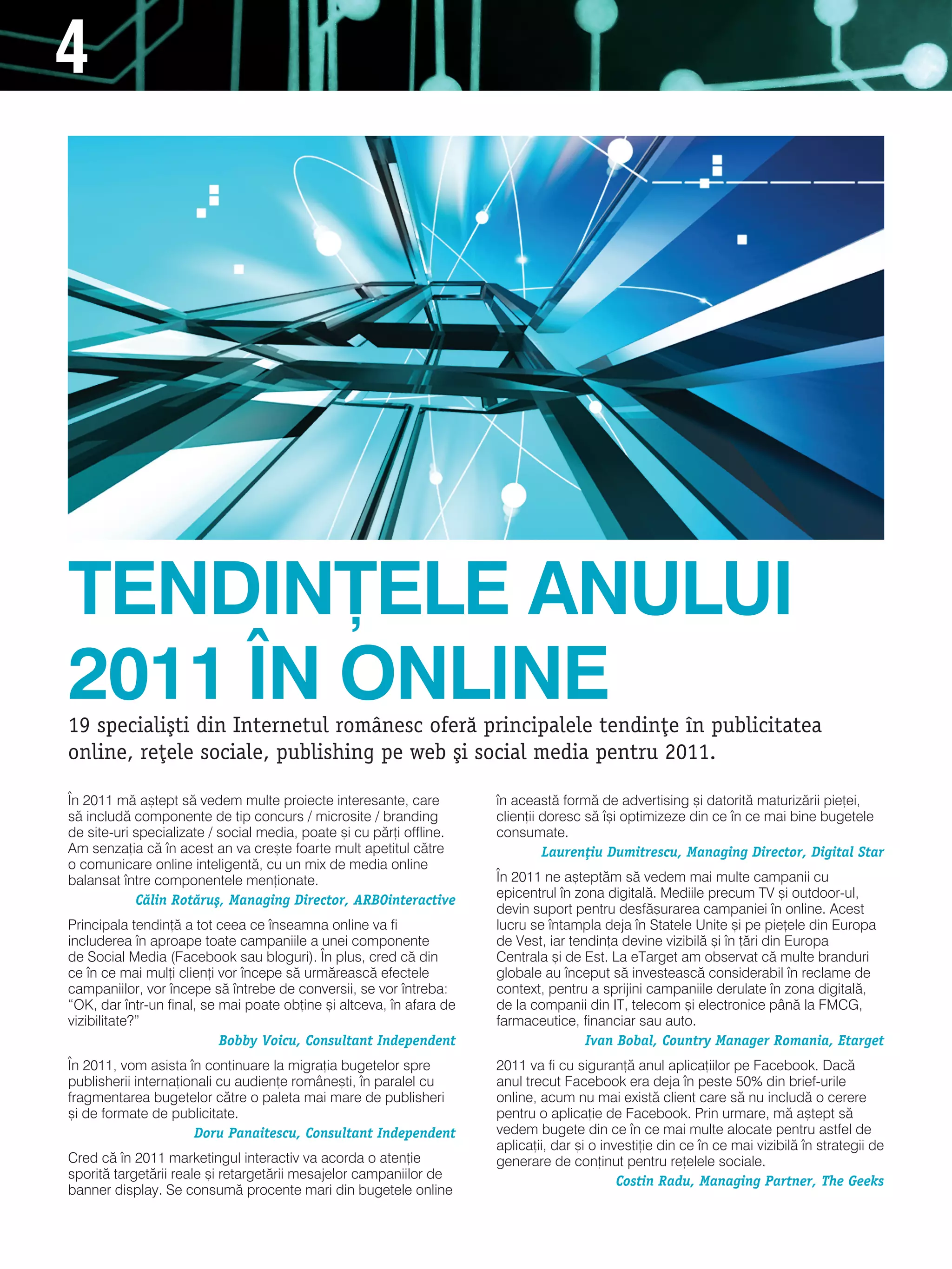 4




TENDIN}ELE ANULUI
2011 |N ONLINE
19 speciali[ti din Internetul romånesc ofer` principalele tendin]e n publicitatea
online, re]ele sociale, publishing pe web [i social media pentru 2011.

|n 2011 m` a[tept s` vedem multe proiecte interesante, care           n aceast` form` de advertising [i datorit` maturiz`rii pie]ei,
s` includ` componente de tip concurs / microsite / branding           clien]ii doresc s` [i optimizeze din ce n ce mai bine bugetele
de site-uri specializate / social media, poate [i cu p`r]i offline.   consumate.
am senza]ia c` n acest an va cre[te foarte mult apetitul c`tre                Lauren]iu Dumitrescu, Managing Director, Digital Star
o comunicare online inteligent`, cu un mix de media online
balansat ntre componentele men]ionate.                               |n 2011 ne a[tept`m s` vedem mai multe campanii cu
            C`lin Rot`ru[, Managing Director, ARBOinteractive         epicentrul n zona digital`. mediile precum tv [i outdoor-ul,
                                                                      devin suport pentru desf`[urarea campaniei n online. acest
Principala tendin]` a tot ceea ce nseamna online va fi               lucru se ntampla deja n statele Unite [i pe pie]ele din europa
includerea n aproape toate campaniile a unei componente              de vest, iar tendin]a devine vizibil` [i n ]`ri din europa
de social media (Facebook sau bloguri). |n plus, cred c` din          Centrala [i de est. la etarget am observat c` multe branduri
ce n ce mai mul]i clien]i vor ncepe s` urm`reasc` efectele          globale au nceput s` investeasc` considerabil n reclame de
campaniilor, vor ncepe s` ntrebe de conversii, se vor ntreba:      context, pentru a sprijini campaniile derulate n zona digital`,
“Ok, dar ntr-un final, se mai poate ob]ine [i altceva, n afara de   de la companii din it, telecom [i electronice pân` la FmCg,
vizibilitate?”                                                        farmaceutice, financiar sau auto.
                           Bobby Voicu, Consultant Independent                        Ivan Bobal, Country Manager Romania, Etarget
|n 2011, vom asista n continuare la migra]ia bugetelor spre          2011 va fi cu siguran]` anul aplica]iilor pe Facebook. dac`
publisherii interna]ionali cu audien]e române[ti, n paralel cu       anul trecut Facebook era deja n peste 50% din brief-urile
fragmentarea bugetelor c`tre o paleta mai mare de publisheri          online, acum nu mai exist` client care s` nu includ` o cerere
[i de formate de publicitate.                                         pentru o aplica]ie de Facebook. Prin urmare, m` a[tept s`
                      Doru Panaitescu, Consultant Independent         vedem bugete din ce n ce mai multe alocate pentru astfel de
                                                                      aplica]ii, dar [i o investi]ie din ce n ce mai vizibil` n strategii de
Cred c` n 2011 marketingul interactiv va acorda o aten]ie            generare de con]inut pentru re]elele sociale.
sporit` target`rii reale [i retarget`rii mesajelor campaniilor de                            Costin Radu, Managing Partner, The Geeks
banner display. se consum` procente mari din bugetele online
 