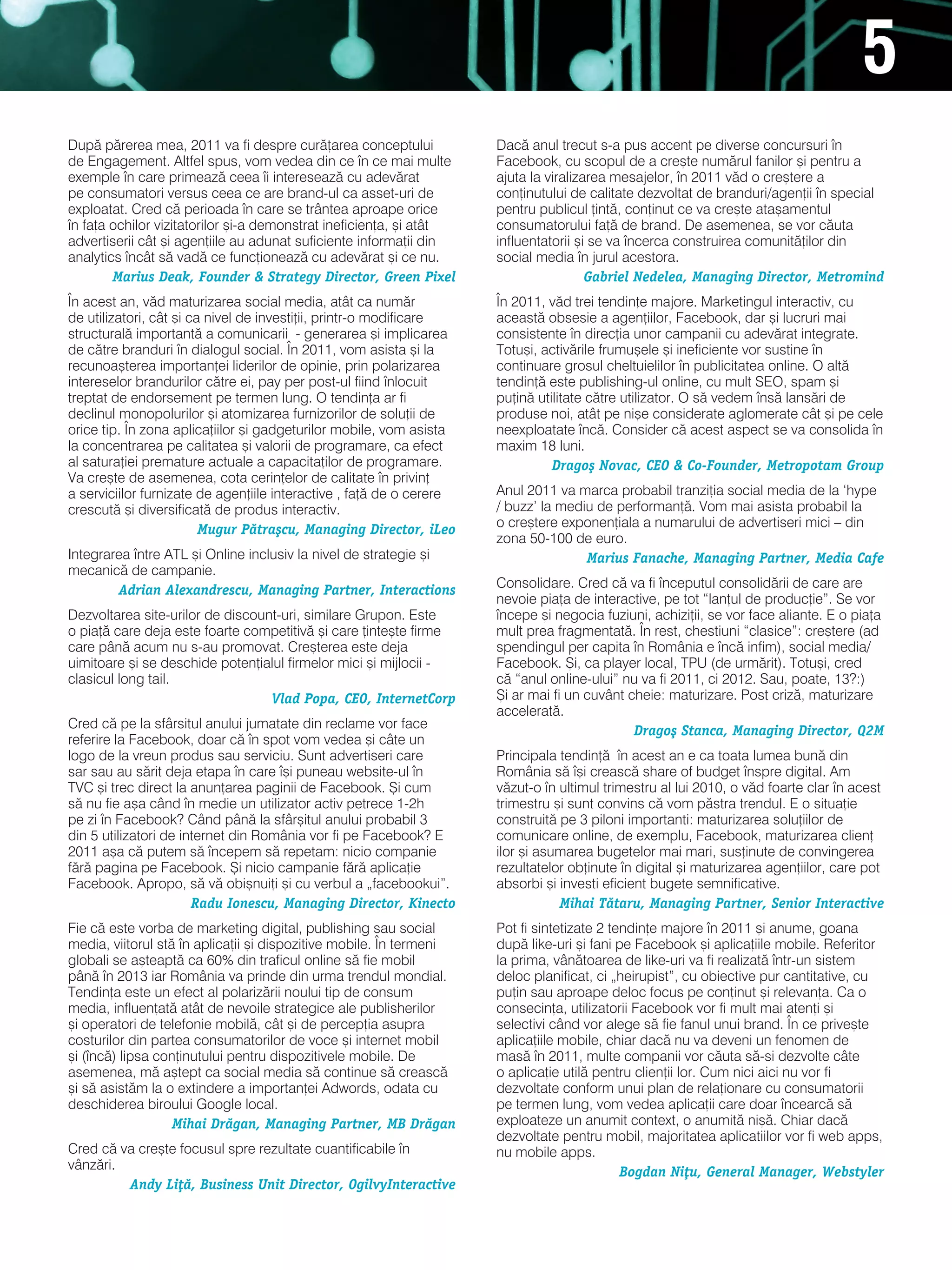 5
dup` p`rerea mea, 2011 va fi despre cur`]area conceptului             dac` anul trecut s-a pus accent pe diverse concursuri n
de engagement. altfel spus, vom vedea din ce n ce mai multe          Facebook, cu scopul de a cre[te num`rul fanilor [i pentru a
exemple n care primeaz` ceea i intereseaz` cu adev`rat              ajuta la viralizarea mesajelor, n 2011 v`d o cre[tere a
pe consumatori versus ceea ce are brand-ul ca asset-uri de            con]inutului de calitate dezvoltat de branduri/agen]ii n special
exploatat. Cred c` perioada n care se trântea aproape orice          pentru publicul ]int`, con]inut ce va cre[te ata[amentul
n fa]a ochilor vizitatorilor [i-a demonstrat ineficien]a, [i atât    consumatorului fa]` de brand. de asemenea, se vor c`uta
advertiserii cât [i agen]iile au adunat suficiente informa]ii din     influentatorii [i se va ncerca construirea comunit`]ilor din
analytics ncât s` vad` ce func]ioneaz` cu adev`rat [i ce nu.         social media n jurul acestora.
        Marius Deak, Founder & Strategy Director, Green Pixel                          Gabriel Nedelea, Managing Director, Metromind
|n acest an, v`d maturizarea social media, atât ca num`r              |n 2011, v`d trei tendin]e majore. marketingul interactiv, cu
de utilizatori, cât [i ca nivel de investi]ii, printr-o modificare    aceast` obsesie a agen]iilor, Facebook, dar [i lucruri mai
structural` important` a comunicarii - generarea [i implicarea        consistente n direc]ia unor campanii cu adev`rat integrate.
de c`tre branduri n dialogul social. |n 2011, vom asista [i la       totu[i, activ`rile frumu[ele [i ineficiente vor sustine n
recunoa[terea importan]ei liderilor de opinie, prin polarizarea       continuare grosul cheltuielilor n publicitatea online. O alt`
intereselor brandurilor c`tre ei, pay per post-ul fiind nlocuit      tendin]` este publishing-ul online, cu mult seO, spam [i
treptat de endorsement pe termen lung. O tendin]a ar fi               pu]in` utilitate c`tre utilizator. O s` vedem ns` lans`ri de
declinul monopolurilor [i atomizarea furnizorilor de solu]ii de       produse noi, atât pe ni[e considerate aglomerate cât [i pe cele
orice tip. |n zona aplica]iilor [i gadgeturilor mobile, vom asista    neexploatate nc`. Consider c` acest aspect se va consolida n
la concentrarea pe calitatea [i valorii de programare, ca efect       maxim 18 luni.
al satura]iei premature actuale a capacita]ilor de programare.                  Drago[ Novac, CEO & Co-Founder, Metropotam Group
va cre[te de asemenea, cota cerin]elor de calitate n privin]
a serviciilor furnizate de agen]iile interactive , fa]` de o cerere   anul 2011 va marca probabil tranzi]ia social media de la ‘hype
crescut` [i diversificat` de produs interactiv.                       / buzz’ la mediu de performan]`. vom mai asista probabil la
                         Mugur P`tra[cu, Managing Director, iLeo      o cre[tere exponen]iala a numarului de advertiseri mici – din
                                                                      zona 50-100 de euro.
integrarea ntre atl [i Online inclusiv la nivel de strategie [i                     Marius Fanache, Managing Partner, Media Cafe
mecanic` de campanie.
        Adrian Alexandrescu, Managing Partner, Interactions           Consolidare. Cred c` va fi nceputul consolid`rii de care are
                                                                      nevoie pia]a de interactive, pe tot “lan]ul de produc]ie”. se vor
dezvoltarea site-urilor de discount-uri, similare grupon. este        ncepe [i negocia fuziuni, achizi]ii, se vor face aliante. e o pia]a
o pia]` care deja este foarte competitiv` [i care ]inte[te firme      mult prea fragmentat`. |n rest, chestiuni “clasice”: cre[tere (ad
care pân` acum nu s-au promovat. Cre[terea este deja                  spendingul per capita n românia e nc` infim), social media/
uimitoare [i se deschide poten]ialul firmelor mici [i mijlocii -      Facebook. {i, ca player local, tPU (de urm`rit). totu[i, cred
clasicul long tail.                                                   c` “anul online-ului” nu va fi 2011, ci 2012. sau, poate, 13?:)
                                  Vlad Popa, CEO, InternetCorp        {i ar mai fi un cuvânt cheie: maturizare. Post criz`, maturizare
                                                                      accelerat`.
Cred c` pe la sfârsitul anului jumatate din reclame vor face                                  Drago[ Stanca, Managing Director, Q2M
referire la Facebook, doar c` n spot vom vedea [i câte un
logo de la vreun produs sau serviciu. sunt advertiseri care           Principala tendin]` n acest an e ca toata lumea bun` din
sar sau au s`rit deja etapa n care [i puneau website-ul n          românia s` [i creasc` share of budget nspre digital. am
tvC [i trec direct la anun]area paginii de Facebook. {i cum           v`zut-o n ultimul trimestru al lui 2010, o v`d foarte clar n acest
s` nu fie a[a când n medie un utilizator activ petrece 1-2h          trimestru [i sunt convins c` vom p`stra trendul. e o situa]ie
pe zi n Facebook? Când pân` la sfâr[itul anului probabil 3           construit` pe 3 piloni importanti: maturizarea solu]iilor de
din 5 utilizatori de internet din românia vor fi pe Facebook? e       comunicare online, de exemplu, Facebook, maturizarea clien]
2011 a[a c` putem s` ncepem s` repetam: nicio companie               ilor [i asumarea bugetelor mai mari, sus]inute de convingerea
f`r` pagina pe Facebook. {i nicio campanie f`r` aplica]ie             rezultatelor ob]inute n digital [i maturizarea agen]iilor, care pot
Facebook. apropo, s` v` obi[nui]i [i cu verbul a „facebookui”.        absorbi [i investi eficient bugete semnificative.
                       Radu Ionescu, Managing Director, Kinecto                  Mihai T`taru, Managing Partner, Senior Interactive
Fie c` este vorba de marketing digital, publishing sau social         Pot fi sintetizate 2 tendin]e majore n 2011 [i anume, goana
media, viitorul st` n aplica]ii [i dispozitive mobile. |n termeni    dup` like-uri [i fani pe Facebook [i aplica]iile mobile. referitor
globali se a[teapt` ca 60% din traficul online s` fie mobil           la prima, vân`toarea de like-uri va fi realizat` ntr-un sistem
pân` n 2013 iar românia va prinde din urma trendul mondial.          deloc planificat, ci „heirupist”, cu obiective pur cantitative, cu
tendin]a este un efect al polariz`rii noului tip de consum            pu]in sau aproape deloc focus pe con]inut [i relevan]a. Ca o
media, influen]at` atât de nevoile strategice ale publisherilor       consecin]a, utilizatorii Facebook vor fi mult mai aten]i [i
[i operatori de telefonie mobil`, cât [i de percep]ia asupra          selectivi când vor alege s` fie fanul unui brand. |n ce prive[te
costurilor din partea consumatorilor de voce [i internet mobil        aplica]iile mobile, chiar dac` nu va deveni un fenomen de
[i (nc`) lipsa con]inutului pentru dispozitivele mobile. de          mas` n 2011, multe companii vor c`uta s`-si dezvolte câte
asemenea, m` a[tept ca social media s` continue s` creasc`            o aplica]ie util` pentru clien]ii lor. Cum nici aici nu vor fi
[i s` asist`m la o extindere a importan]ei adwords, odata cu          dezvoltate conform unui plan de rela]ionare cu consumatorii
deschiderea biroului google local.                                    pe termen lung, vom vedea aplica]ii care doar ncearc` s`
                   Mihai Dr`gan, Managing Partner, MB Dr`gan          exploateze un anumit context, o anumit` ni[`. Chiar dac`
                                                                      dezvoltate pentru mobil, majoritatea aplicatiilor vor fi web apps,
Cred c` va cre[te focusul spre rezultate cuantificabile n            nu mobile apps.
vânz`ri.                                                                                     Bogdan Ni]u, General Manager, Webstyler
         Andy Li]`, Business Unit Director, OgilvyInteractive
 