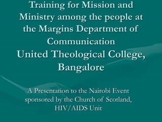 Training for Mission and
Ministry among the people at
the Margins Department of
Communication
United Theological College,
Bangalore
A Presentation to the Nairobi Event
sponsored by the Church of Scotland,
HIV/AIDS Unit
 
