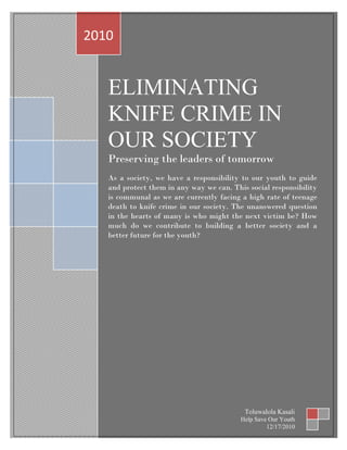 ELIMINATING
KNIFE CRIME IN
OUR SOCIETY
Preserving the leaders of tomorrow
As a society, we have a responsibility to our youth to guide
and protect them in any way we can. This social responsibility
is communal as we are currently facing a high rate of teenage
death to knife crime in our society. The unanswered question
in the hearts of many is who might the next victim be? How
much do we contribute to building a better society and a
better future for the youth?
2010
Toluwalola Kasali
Help Save Our Youth
12/17/2010
 