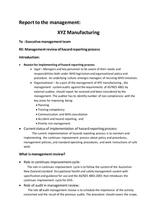 Report to the management: 
XYZ Manufacturing 
To : Executive management team 
RE: Management review of hazard reporting process 
Introduction: 
 Reason for implementing of hazard reporting process: 
 legal – Managers and key personnel to be aware of their needs and 
responsibilities both under WHS legislation and organizational policy and 
procedure. An underlying culture amongst managers of resisting WHS initiatives. 
 Organizational – As a part of the management of XYZ manufacturing , the 
management system audits against the requirements of AS?NZS 4801 by 
external auditor, should report be received and been considered by the 
management .The auditor has to identify number of non-compliances with the 
key areas for improving being: 
 Planning 
 Training competency 
 Communication and WHS consultation 
 Accident and hazard reporting, and 
 Priority risk management 
 Current status of implementation of hazard reporting process: 
The current implementation of hazards reporting process is to maintain and 
implementing the continues improvement process about policy and procedures, 
management policies, and standard operating procedures, and work instructions of safe 
work. 
What is management review? 
 Role in continues improvement cycle: 
The role in continues improvement cycle is to follow the system of the Australian 
New Zealand standard Occupational health and safety management system with 
specification and guidance for use and the AS/NZS 4801:2001 that introduces the 
continues improvement cycle for OHS . 
 Role of audit in management review: 
The role of audit management review is to schedule the importance of the activity 
concerned and the result of the previous audits. The procedure should covers the scope, 
 