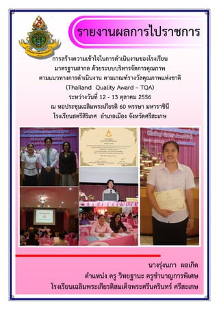 รายงานผลการไปราชการ
การสรางความเขาใจในการดําเนินงานของโรงเรียน
มาตรฐานสากล ดวยระบบบริหารจัดการคุณภาพ
ตามแนวทางการดําเนินงาน ตามเกณฑรางวัลคุณภาพแหงชาติ
(Thailand Quality Award – TQA)
ระหวางวันที่ 12 - 13 ตุลาคม 2556
ณ หอประชุมเฉลิมพระเกียรติ 60 พรรษา มหาราชินี
โรงเรียนสตรีสริเกศ อําเภอเมือง จังหวัดศรีสะเกษ
ิ

นางรุงนภา ผลเกิด
ตําแหนง ครู วิทยฐานะ ครูชํานาญการพิเศษ
โรงเรียนเฉลิมพระเกียรติสมเด็จพระศรีนครินทร ศรีสะเกษ

 