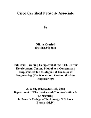 Cisco Certified Network Associate


                      By




                Nikita Kaushal
               (0178EC091055)




Industrial Training Completed at the HCL Career
  Development Center, Bhopal as a Compulsory
   Requirement for the degree of Bachelor of
  Engineering (Electronics and Communication
                  Engineering)


        June 01, 2012 to June 30, 2012
Department of Electronics and Communication &
                 Engineering
  Jai Narain College of Technology & Science
                Bhopal (M.P.)
 