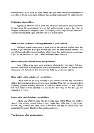 Provide them a quiet place for study where they can study with more concentration 
and interest. Paste some charts or tables (having study material) on the walls of home. 
Encourage your children. 
Appreciate if they do well in exam and if they get less grades encourage them 
for hard work. By appreciating them for their achievements in exam, they start to 
struggle more to get more appreciation. Encouraging them if they fail or get less marks 
enables them to stand again and start with new determination. 
Make link with the school or college teachers of your children. 
Visit their school college once a week and ask the relevant teacher about the 
studies of your children. It will give you the idea about the study of your children. You 
come to know about the weakness of your children and then try to improve accordingly. 
If you ask the their teacher, your children will study whole heartedly 
Discuss with your children about their problems. 
Your children may have some problems which hinder their study. Ask your 
children if they have some problems and try to solve their problem. Be friendly while 
discussing with them about their problems so that they can discuss openly. 
Keep watch on the activities of your children. 
Have watch on the daily activities of your children and see they may not be 
utilizing their energy and time in un-necessary activities. They may not be wasting time 
in playing game or watching movies for a lot of time. Never suspect on your children 
but have watch on their activities in a way so that they may not feel that you are 
suspecting on them. 
Improve the study habits of your children. 
Advise your children about how to develop study habits. Make your children 
sleep in time and get up early in the morning. Make them sit for study if they do not, 
so that they develop the study habit. Show them the tips for good study and 
preparation for exam. Stop them from useless activities. 
Your behavior while advising them 
 