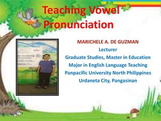 Teaching Vowel
Pronunciation
MARICHELE A. DE GUZMAN
Lecturer
Graduate Studies, Master in Education
Major in English Language Teaching
Panpacific University North Philippines
Urdaneta City, Pangasinan
 