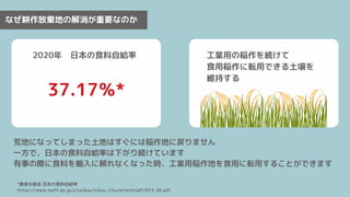 なぜ耕作放棄地の解消が重要なのか
荒地になってしまった土地はすぐには稲作地に戻りません
一方で、日本の食料自給率は下がり続けています
有事の際に食料を輸入に頼れなくなった時、工業用稲作地を食用に転用することができます
2020年　日本の食料自給率
37.17％*
工業用の稲作を続けて
食用稲作に転用できる土壌を
維持する
*農業水産省 日本の食料自給率　
https://www.maff.go.jp/j/zyukyu/zikyu_ritu/attach/pdf/012-20.pdf
 