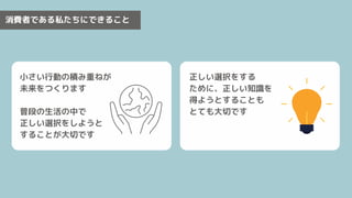 消費者である私たちにできること
小さい行動の積み重ねが
未来をつくります
普段の生活の中で
正しい選択をしようと
することが大切です
正しい選択をする
ために、正しい知識を
得ようとすることも
とても大切です
 