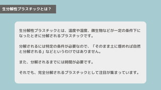 生分解性プラスチックとは？
生分解性プラスチックとは、温度や湿度、微生物などが一定の条件下に
なったときに分解されるプラスチックです。
分解されるには特定の条件が必要なので、「そのまま土に埋めれば自然
と分解される」などというわけではありません。
また、分解されるまでには時間が必要です。
それでも、完全分解されるプラスチックとして注目が集まっています。
 