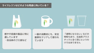 ライスレジンはどのような用途に向いている？
一般の消費材にも、安全
基準をクリアして使われ
ています
「透明にならない」などの
特性もあり、石油系プラス
チックと全く同じというわ
けではありません
燃やす前提の製品に特に
適しています
・自治体のゴミ袋など
 