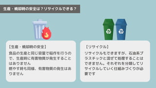 生産・焼却時の安全は？リサイクルできる？
【生産・焼却時の安全】
リサイクルもできますが、石油系プ
ラスチックと混ぜて処理することは
できません。それぞれを分類してリ
サイクルしていく仕組みづくりが必
要です
食品の生産と同じ容量で稲作を行うの
で、生産時に有害物質が発生すること
はありません
燃やす時も同様、有害物質の発生はあ
りません
【リサイクル】
 