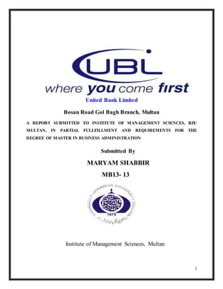 1
United Bank Limited
Bosan Road Gol Bagh Branch, Multan
A REPORT SUBMITTED TO INSTITUTE OF MANAGEMENT SCIENCES, BZU
MULTAN, IN PARTIAL FULLFILLMENT AND REQUIREMENTS FOR THE
DEGREE OF MASTER IN BUSINESS ADMINISTRATION
Submitted By
MARYAM SHABBIR
MB13- 13
Institute of Management Sciences, Multan
 