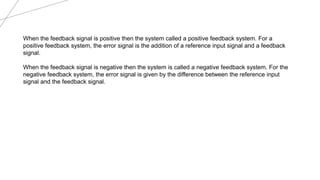 When the feedback signal is positive then the system called a positive feedback system. For a
positive feedback system, the error signal is the addition of a reference input signal and a feedback
signal.
When the feedback signal is negative then the system is called a negative feedback system. For the
negative feedback system, the error signal is given by the difference between the reference input
signal and the feedback signal.
 