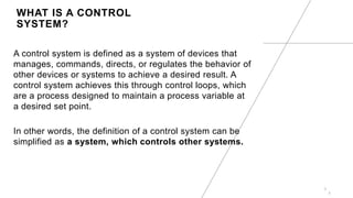 WHAT IS A CONTROL
SYSTEM?
A control system is defined as a system of devices that
manages, commands, directs, or regulates the behavior of
other devices or systems to achieve a desired result. A
control system achieves this through control loops, which
are a process designed to maintain a process variable at
a desired set point.
In other words, the definition of a control system can be
simplified as a system, which controls other systems.
3
3
 