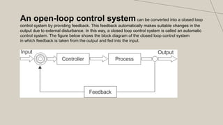 An open-loop control systemcan be converted into a closed loop
control system by providing feedback. This feedback automatically makes suitable changes in the
output due to external disturbance. In this way, a closed loop control system is called an automatic
control system. The figure below shows the block diagram of the closed loop control system
in which feedback is taken from the output and fed into the input.
 