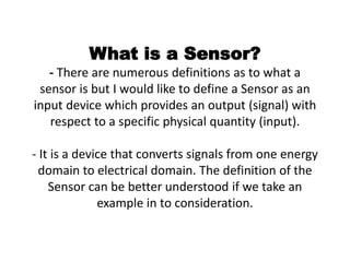 What is a Sensor?
- There are numerous definitions as to what a
sensor is but I would like to define a Sensor as an
input device which provides an output (signal) with
respect to a specific physical quantity (input).
- It is a device that converts signals from one energy
domain to electrical domain. The definition of the
Sensor can be better understood if we take an
example in to consideration.
 