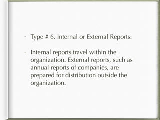 Type # 6. Internal or External Reports:
Internal reports travel within the
organization. External reports, such as
annual reports of companies, are
prepared for distribution outside the
organization.
 
