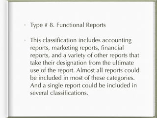 Type # 8. Functional Reports
This classification includes accounting
reports, marketing reports, financial
reports, and a variety of other reports that
take their designation from the ultimate
use of the report. Almost all reports could
be included in most of these categories.
And a single report could be included in
several classifications.
 