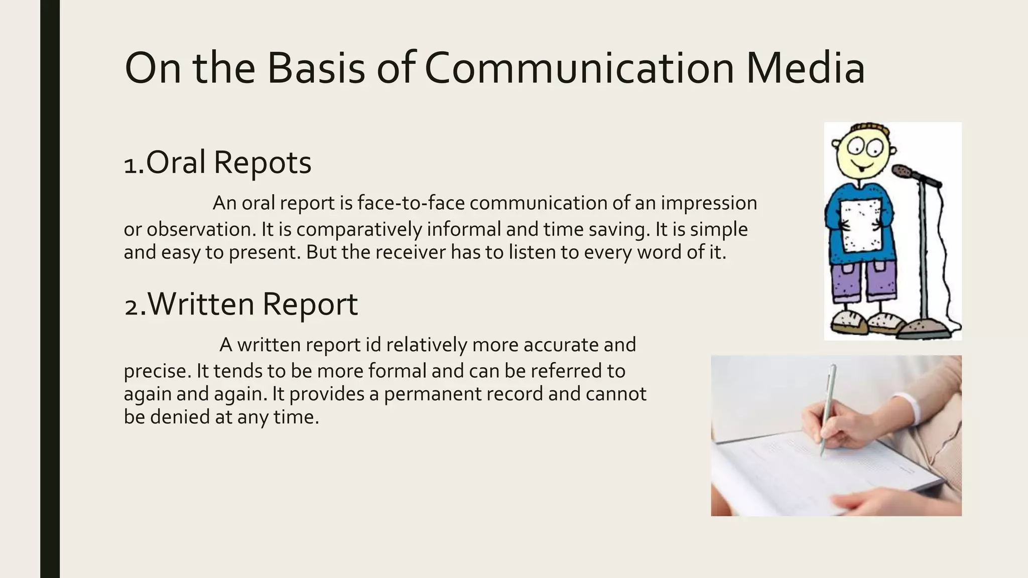 On the Basis of Communication Media
1.Oral Repots
An oral report is face-to-face communication of an impression
or observation. It is comparatively informal and time saving. It is simple
and easy to present. But the receiver has to listen to every word of it.
2.Written Report
A written report id relatively more accurate and
precise. It tends to be more formal and can be referred to
again and again. It provides a permanent record and cannot
be denied at any time.
 