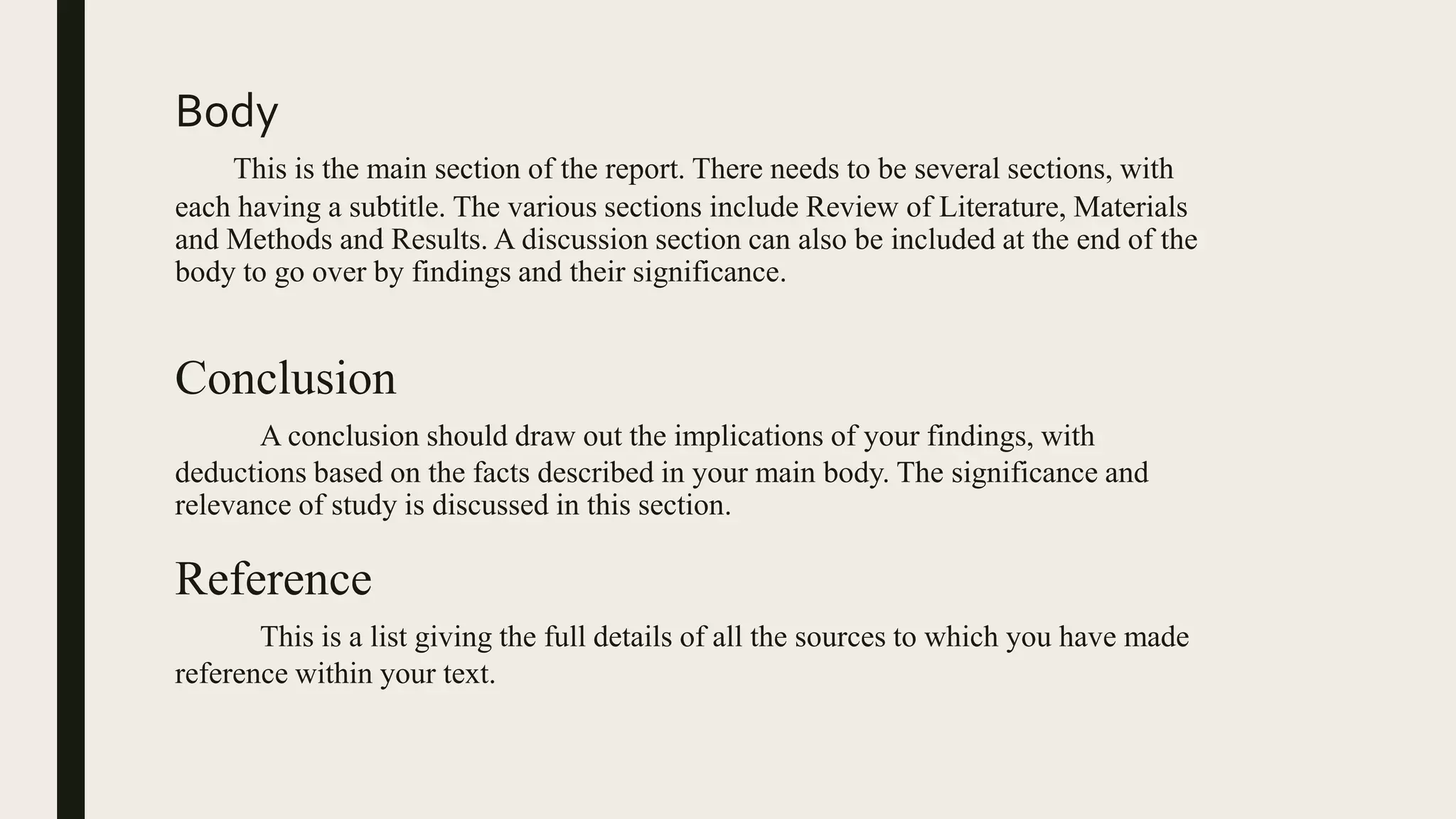 Body
This is the main section of the report. There needs to be several sections, with
each having a subtitle. The various sections include Review of Literature, Materials
and Methods and Results. A discussion section can also be included at the end of the
body to go over by findings and their significance.
Conclusion
A conclusion should draw out the implications of your findings, with
deductions based on the facts described in your main body. The significance and
relevance of study is discussed in this section.
Reference
This is a list giving the full details of all the sources to which you have made
reference within your text.
 