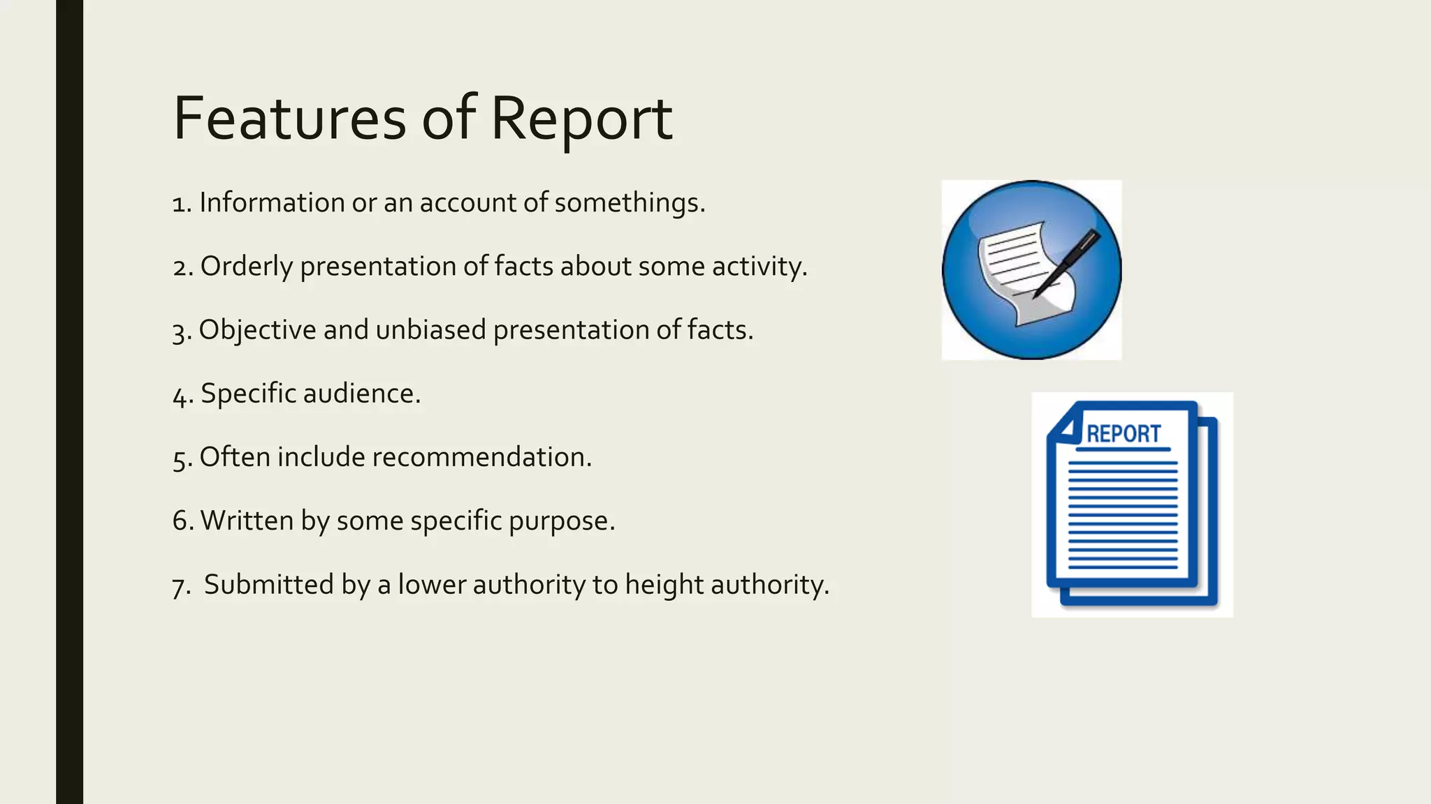 Features of Report
1. Information or an account of somethings.
2. Orderly presentation of facts about some activity.
3. Objective and unbiased presentation of facts.
4. Specific audience.
5. Often include recommendation.
6.Written by some specific purpose.
7. Submitted by a lower authority to height authority.
 
