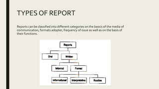 TYPES OF REPORT
Reports can be classified into different categories on the basics of the media of
communication, formats adopter, frequency of issue as well as on the basis of
their functions.
 