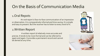 On the Basis of Communication Media
1.Oral Repots
An oral report is face-to-face communication of an impression
or observation. It is comparatively informal and time saving. It is simple
and easy to present. But the receiver has to listen to every word of it.
2.Written Report
A written report id relatively more accurate and
precise. It tends to be more formal and can be referred to
again and again. It provides a permanent record and cannot
be denied at any time.
 