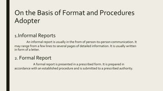 On the Basis of Format and Procedures
Adopter
1.Informal Reports
An informal report is usually in the from of person-to-person communication. It
may range from a few lines to several pages of detailed information. It is usually written
in form of a letter.
2. Formal Report
A formal report is presented in a prescribed form. It is prepared in
accordance with an established procedure and is submitted to a prescribed authority.
 