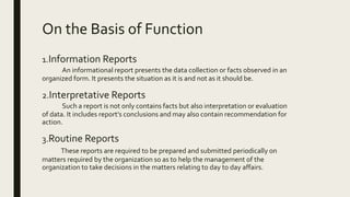 On the Basis of Function
1.Information Reports
An informational report presents the data collection or facts observed in an
organized form. It presents the situation as it is and not as it should be.
2.Interpretative Reports
Such a report is not only contains facts but also interpretation or evaluation
of data. It includes report’s conclusions and may also contain recommendation for
action.
3.Routine Reports
These reports are required to be prepared and submitted periodically on
matters required by the organization so as to help the management of the
organization to take decisions in the matters relating to day to day affairs.
 
