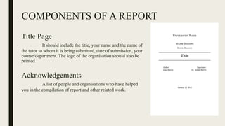 COMPONENTS OF A REPORT
Title Page
It should include the title, your name and the name of
the tutor to whom it is being submitted, date of submission, your
course/department. The logo of the organisation should also be
printed.
Acknowledgements
A list of people and organisations who have helped
you in the compilation of report and other related work.
 