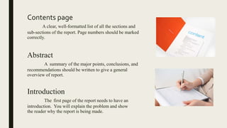 Contents page
A clear, well-formatted list of all the sections and
sub-sections of the report. Page numbers should be marked
correctly.
Abstract
A summary of the major points, conclusions, and
recommendations should be written to give a general
overview of report.
Introduction
The first page of the report needs to have an
introduction. You will explain the problem and show
the reader why the report is being made.
 