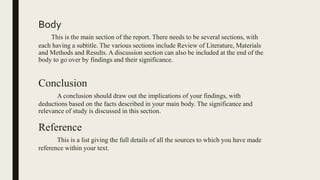 Body
This is the main section of the report. There needs to be several sections, with
each having a subtitle. The various sections include Review of Literature, Materials
and Methods and Results. A discussion section can also be included at the end of the
body to go over by findings and their significance.
Conclusion
A conclusion should draw out the implications of your findings, with
deductions based on the facts described in your main body. The significance and
relevance of study is discussed in this section.
Reference
This is a list giving the full details of all the sources to which you have made
reference within your text.
 