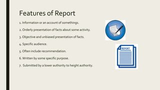 Features of Report
1. Information or an account of somethings.
2. Orderly presentation of facts about some activity.
3. Objective and unbiased presentation of facts.
4. Specific audience.
5. Often include recommendation.
6.Written by some specific purpose.
7. Submitted by a lower authority to height authority.
 
