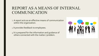 REPORT AS A MEANS OF INTERNAL
COMMUNICATION
1. A report acts as an effective means of communication
within the organization.
2. It provides feedback to employees.
3. It is prepared for the information and guidance of
others connected with the matter / problem.
 