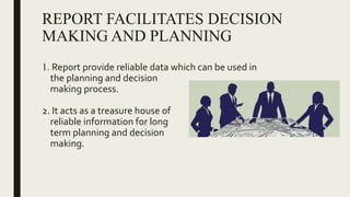 REPORT FACILITATES DECISION
MAKING AND PLANNING
1. Report provide reliable data which can be used in
the planning and decision
making process.
2. It acts as a treasure house of
reliable information for long
term planning and decision
making.
 