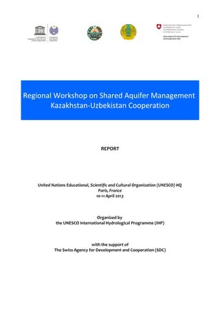 1 
Regional Workshop on Shared Aquifer Management 
Kazakhstan-Uzbekistan Cooperation 
REPORT 
United Nations Educational, Scientific and Cultural Organization (UNESCO) HQ 
Paris, France 
10-11 April 2013 
Organized by 
the UNESCO International Hydrological Programme (IHP) 
with the support of 
The Swiss Agency for Development and Cooperation (SDC) 
 