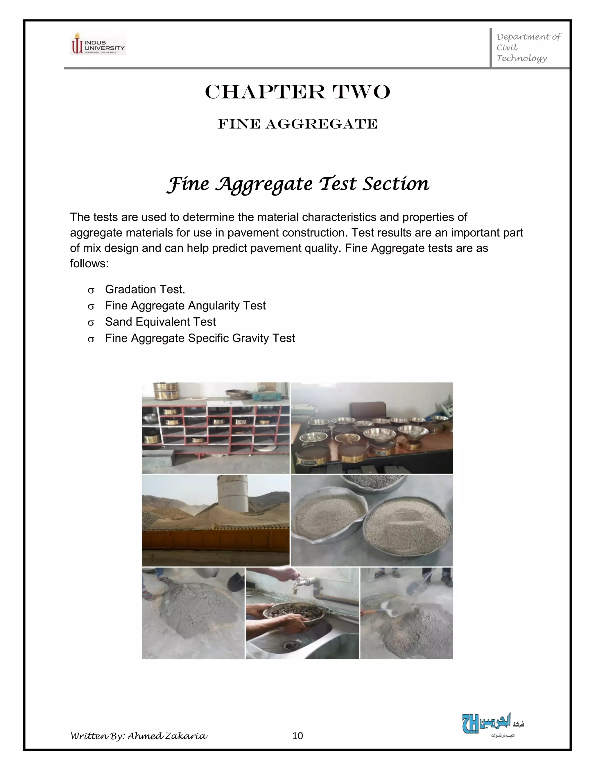 Department of
Civil
Technology
Written By: Ahmed Zakaria 10
CHAPTER TWO
FINE AGGREGATE
Fine Aggregate Test Section
The tests are used to determine the material characteristics and properties of
aggregate materials for use in pavement construction. Test results are an important part
of mix design and can help predict pavement quality. Fine Aggregate tests are as
follows:
 Gradation Test.
 Fine Aggregate Angularity Test
 Sand Equivalent Test
 Fine Aggregate Specific Gravity Test
 