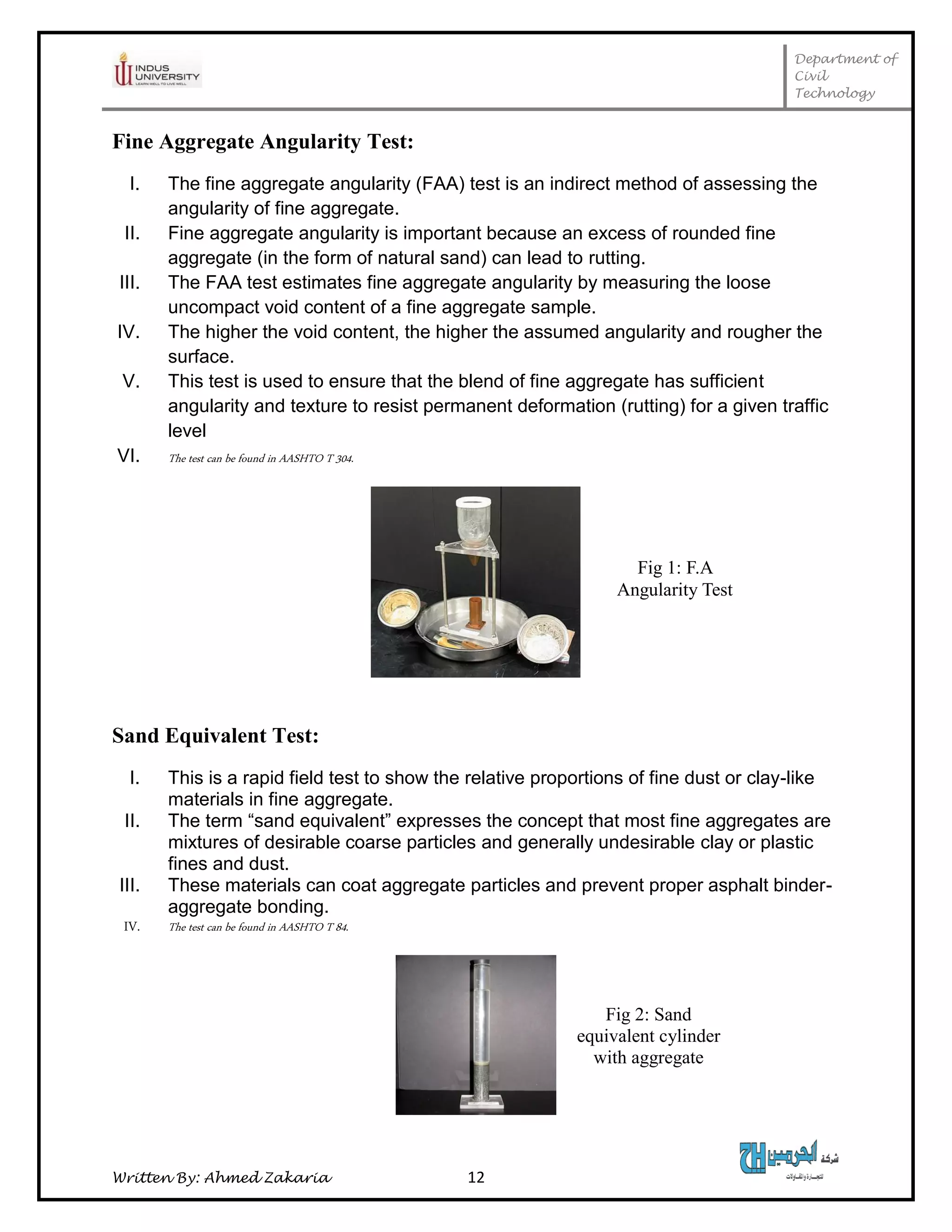 Department of
Civil
Technology
Written By: Ahmed Zakaria 12
Fine Aggregate Angularity Test:
I. The fine aggregate angularity (FAA) test is an indirect method of assessing the
angularity of fine aggregate.
II. Fine aggregate angularity is important because an excess of rounded fine
aggregate (in the form of natural sand) can lead to rutting.
III. The FAA test estimates fine aggregate angularity by measuring the loose
uncompact void content of a fine aggregate sample.
IV. The higher the void content, the higher the assumed angularity and rougher the
surface.
V. This test is used to ensure that the blend of fine aggregate has sufficient
angularity and texture to resist permanent deformation (rutting) for a given traffic
level
VI. The test can be found in AASHTO T 304.
Sand Equivalent Test:
I. This is a rapid field test to show the relative proportions of fine dust or clay-like
materials in fine aggregate.
II. The term “sand equivalent” expresses the concept that most fine aggregates are
mixtures of desirable coarse particles and generally undesirable clay or plastic
fines and dust.
III. These materials can coat aggregate particles and prevent proper asphalt binder-
aggregate bonding.
IV. The test can be found in AASHTO T 84.
Fig 1: F.A
Angularity Test
Fig 2: Sand
equivalent cylinder
with aggregate
sample
 
